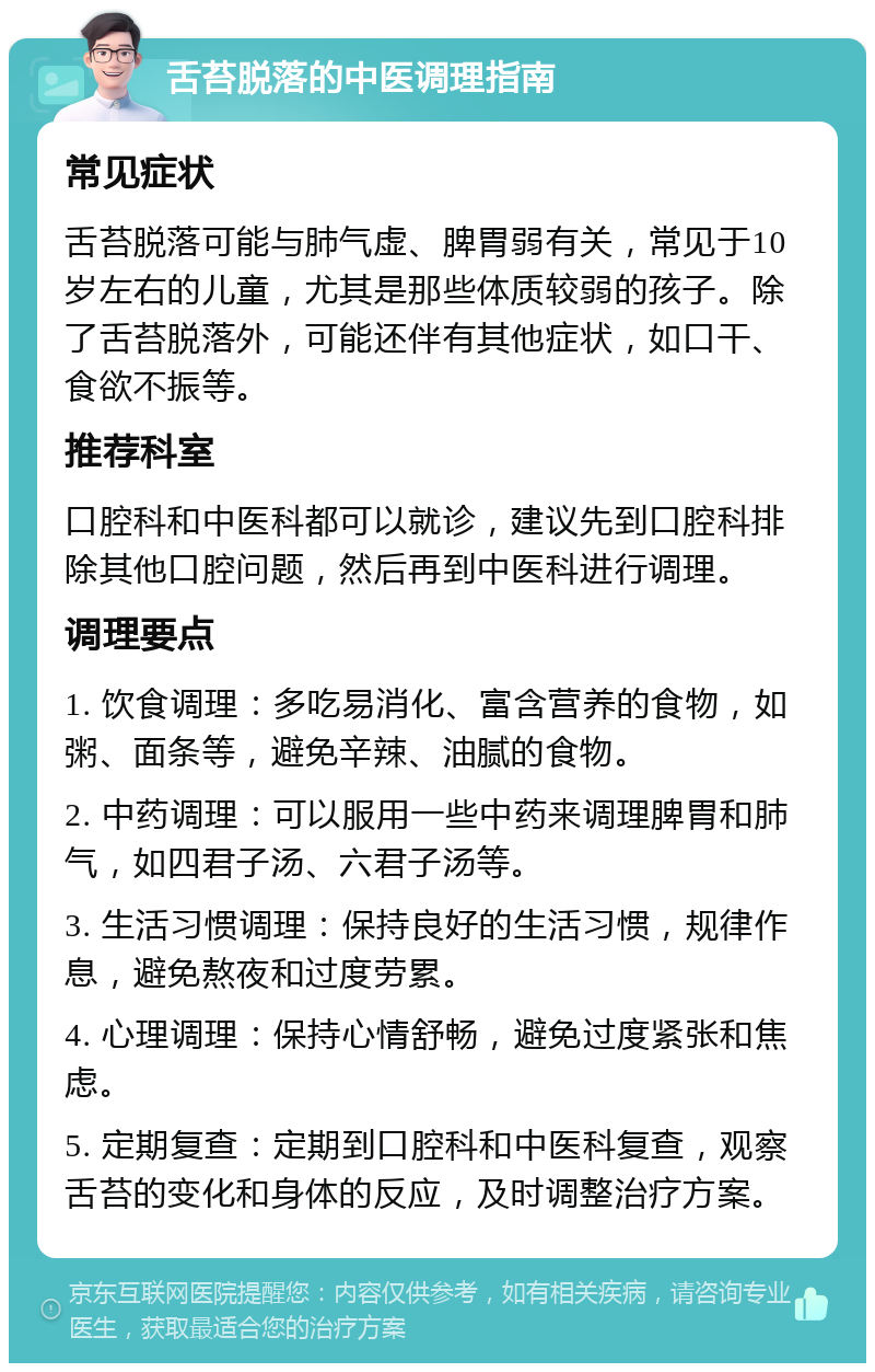 舌苔脱落的中医调理指南 常见症状 舌苔脱落可能与肺气虚、脾胃弱有关，常见于10岁左右的儿童，尤其是那些体质较弱的孩子。除了舌苔脱落外，可能还伴有其他症状，如口干、食欲不振等。 推荐科室 口腔科和中医科都可以就诊，建议先到口腔科排除其他口腔问题，然后再到中医科进行调理。 调理要点 1. 饮食调理：多吃易消化、富含营养的食物，如粥、面条等，避免辛辣、油腻的食物。 2. 中药调理：可以服用一些中药来调理脾胃和肺气，如四君子汤、六君子汤等。 3. 生活习惯调理：保持良好的生活习惯，规律作息，避免熬夜和过度劳累。 4. 心理调理：保持心情舒畅，避免过度紧张和焦虑。 5. 定期复查：定期到口腔科和中医科复查，观察舌苔的变化和身体的反应，及时调整治疗方案。