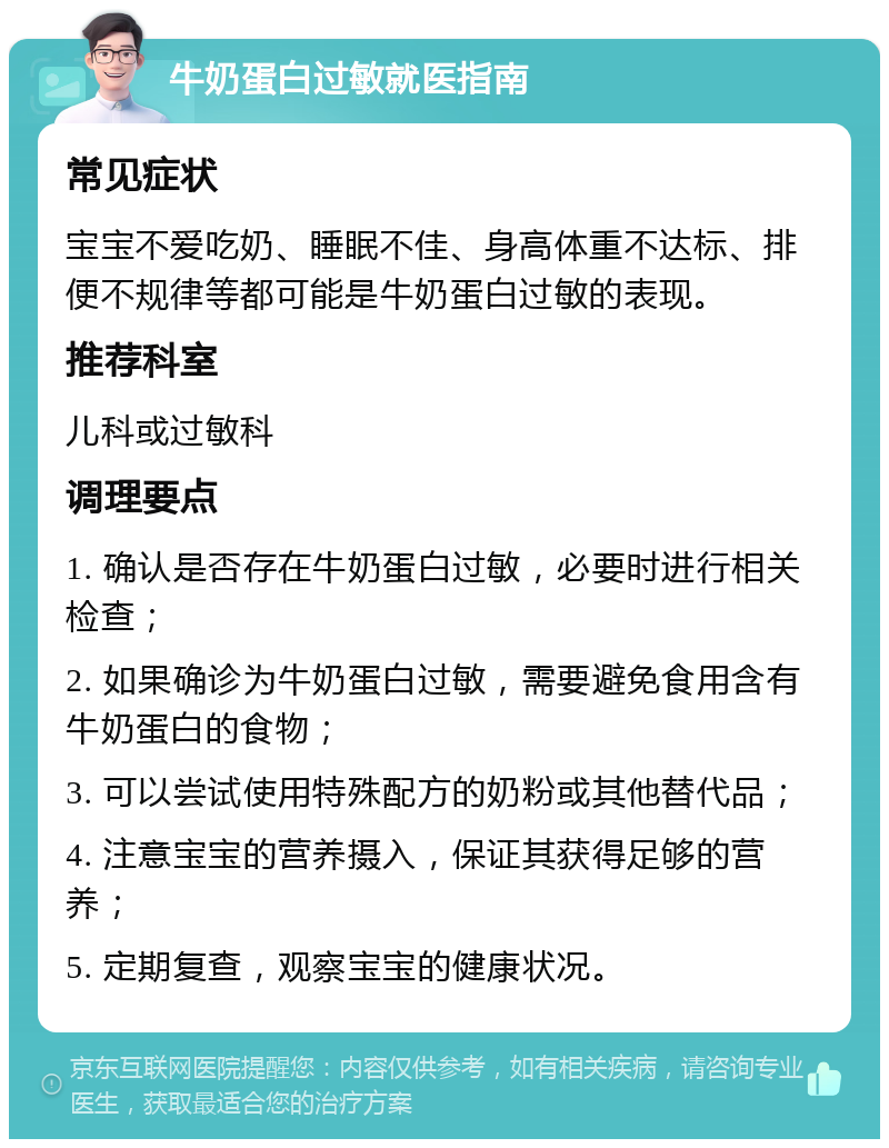 牛奶蛋白过敏就医指南 常见症状 宝宝不爱吃奶、睡眠不佳、身高体重不达标、排便不规律等都可能是牛奶蛋白过敏的表现。 推荐科室 儿科或过敏科 调理要点 1. 确认是否存在牛奶蛋白过敏，必要时进行相关检查； 2. 如果确诊为牛奶蛋白过敏，需要避免食用含有牛奶蛋白的食物； 3. 可以尝试使用特殊配方的奶粉或其他替代品； 4. 注意宝宝的营养摄入，保证其获得足够的营养； 5. 定期复查，观察宝宝的健康状况。