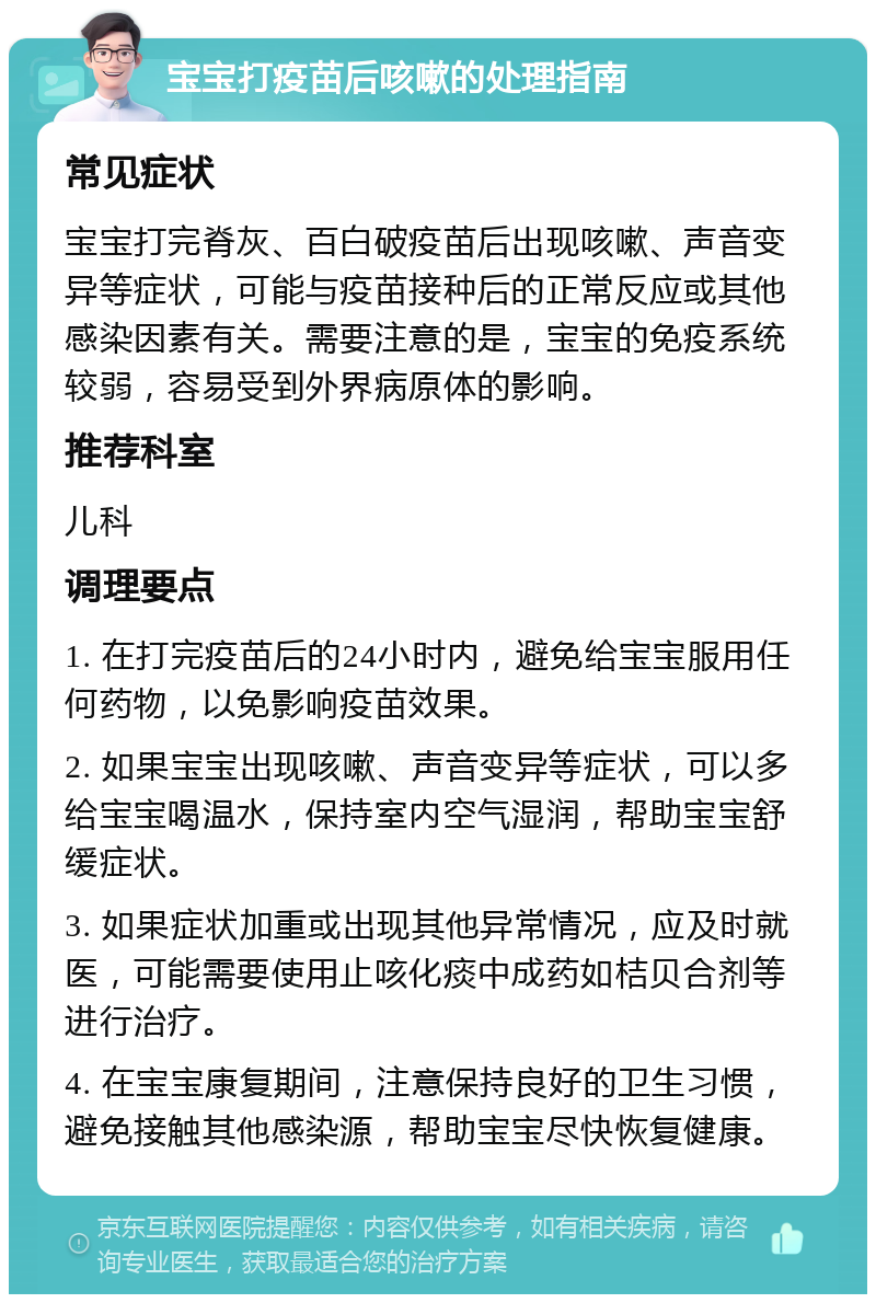 宝宝打疫苗后咳嗽的处理指南 常见症状 宝宝打完脊灰、百白破疫苗后出现咳嗽、声音变异等症状，可能与疫苗接种后的正常反应或其他感染因素有关。需要注意的是，宝宝的免疫系统较弱，容易受到外界病原体的影响。 推荐科室 儿科 调理要点 1. 在打完疫苗后的24小时内，避免给宝宝服用任何药物，以免影响疫苗效果。 2. 如果宝宝出现咳嗽、声音变异等症状，可以多给宝宝喝温水，保持室内空气湿润，帮助宝宝舒缓症状。 3. 如果症状加重或出现其他异常情况，应及时就医，可能需要使用止咳化痰中成药如桔贝合剂等进行治疗。 4. 在宝宝康复期间，注意保持良好的卫生习惯，避免接触其他感染源，帮助宝宝尽快恢复健康。