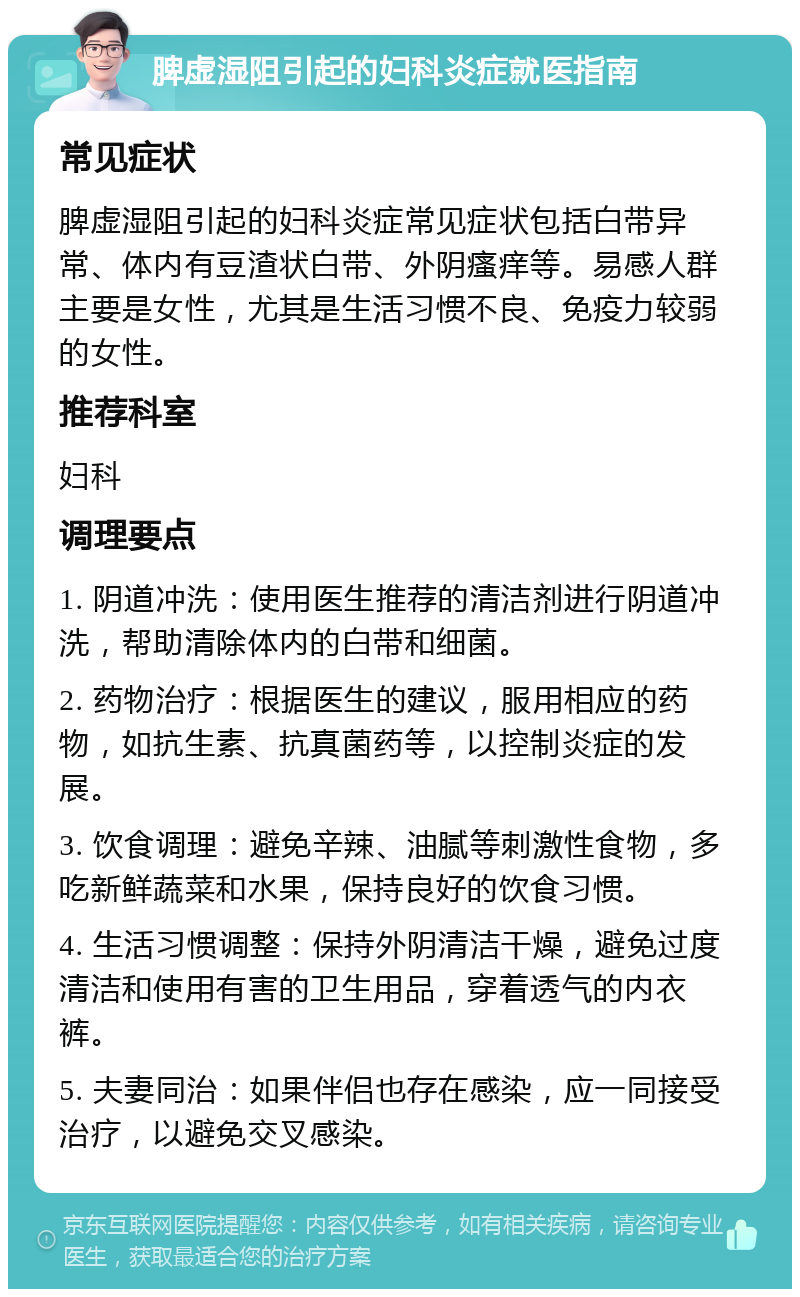 脾虚湿阻引起的妇科炎症就医指南 常见症状 脾虚湿阻引起的妇科炎症常见症状包括白带异常、体内有豆渣状白带、外阴瘙痒等。易感人群主要是女性，尤其是生活习惯不良、免疫力较弱的女性。 推荐科室 妇科 调理要点 1. 阴道冲洗：使用医生推荐的清洁剂进行阴道冲洗，帮助清除体内的白带和细菌。 2. 药物治疗：根据医生的建议，服用相应的药物，如抗生素、抗真菌药等，以控制炎症的发展。 3. 饮食调理：避免辛辣、油腻等刺激性食物，多吃新鲜蔬菜和水果，保持良好的饮食习惯。 4. 生活习惯调整：保持外阴清洁干燥，避免过度清洁和使用有害的卫生用品，穿着透气的内衣裤。 5. 夫妻同治：如果伴侣也存在感染，应一同接受治疗，以避免交叉感染。