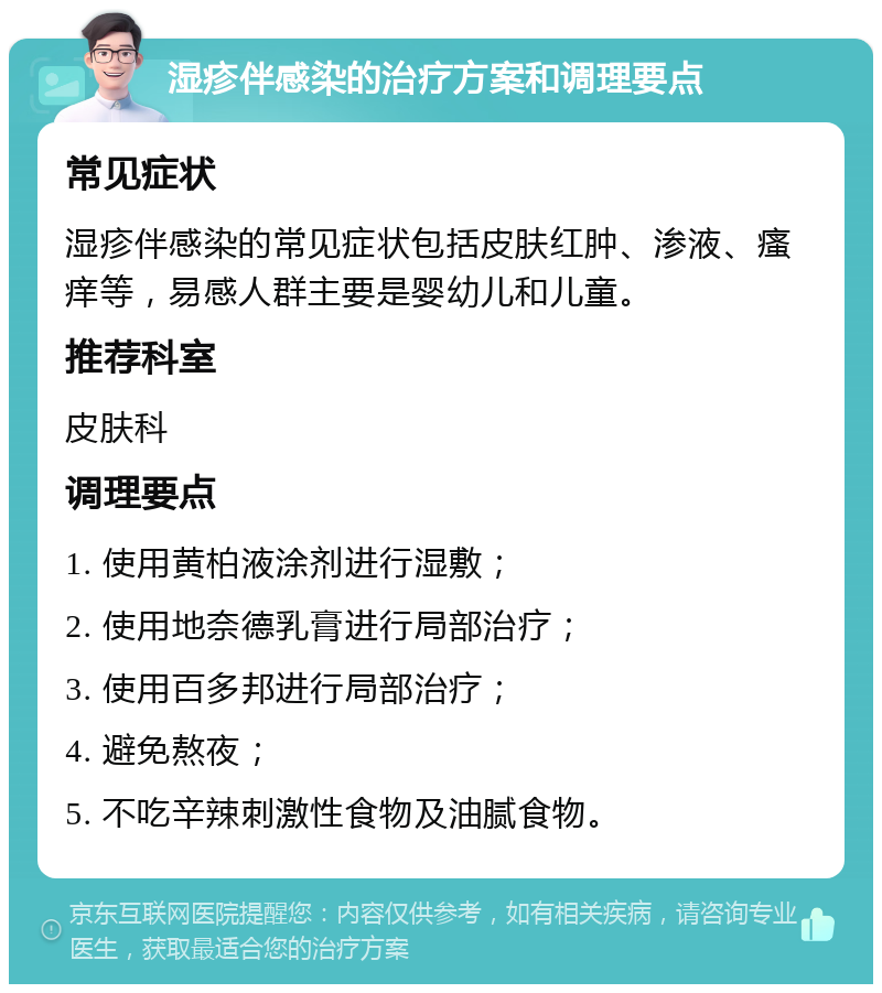 湿疹伴感染的治疗方案和调理要点 常见症状 湿疹伴感染的常见症状包括皮肤红肿、渗液、瘙痒等，易感人群主要是婴幼儿和儿童。 推荐科室 皮肤科 调理要点 1. 使用黄柏液涂剂进行湿敷； 2. 使用地奈德乳膏进行局部治疗； 3. 使用百多邦进行局部治疗； 4. 避免熬夜； 5. 不吃辛辣刺激性食物及油腻食物。