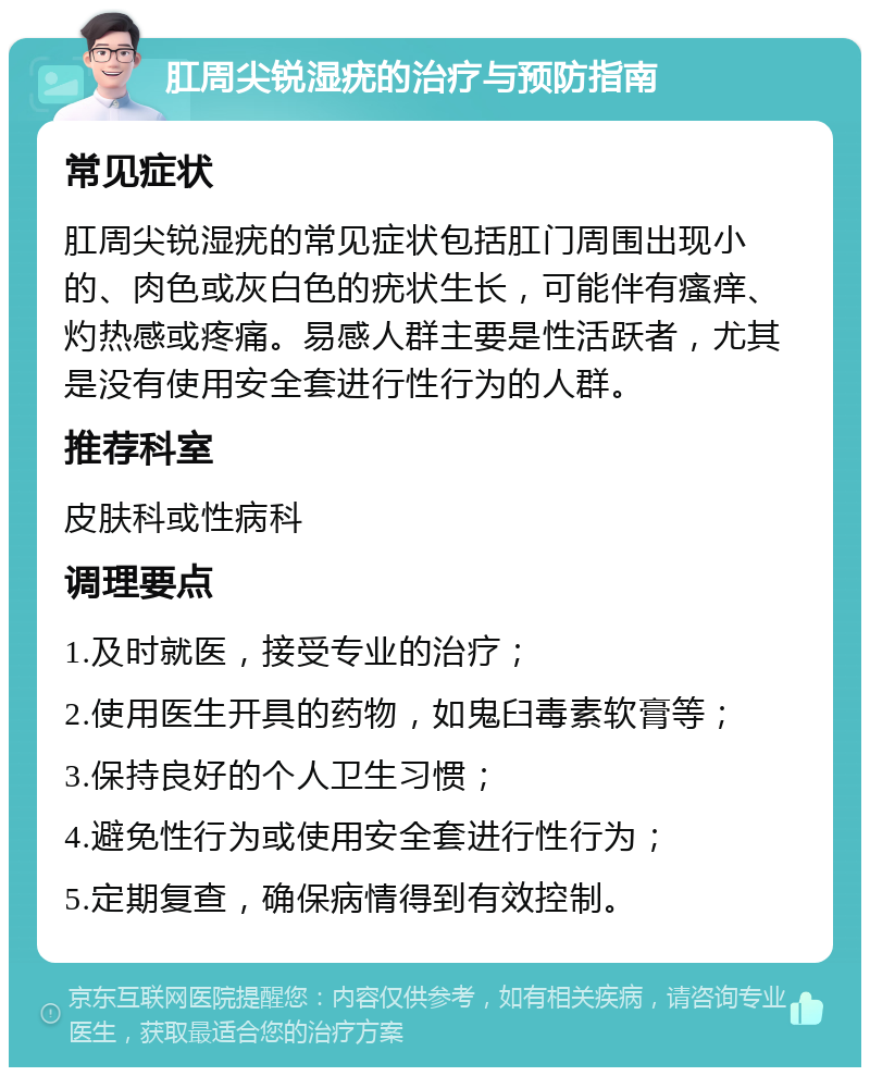 肛周尖锐湿疣的治疗与预防指南 常见症状 肛周尖锐湿疣的常见症状包括肛门周围出现小的、肉色或灰白色的疣状生长，可能伴有瘙痒、灼热感或疼痛。易感人群主要是性活跃者，尤其是没有使用安全套进行性行为的人群。 推荐科室 皮肤科或性病科 调理要点 1.及时就医，接受专业的治疗； 2.使用医生开具的药物，如鬼臼毒素软膏等； 3.保持良好的个人卫生习惯； 4.避免性行为或使用安全套进行性行为； 5.定期复查，确保病情得到有效控制。