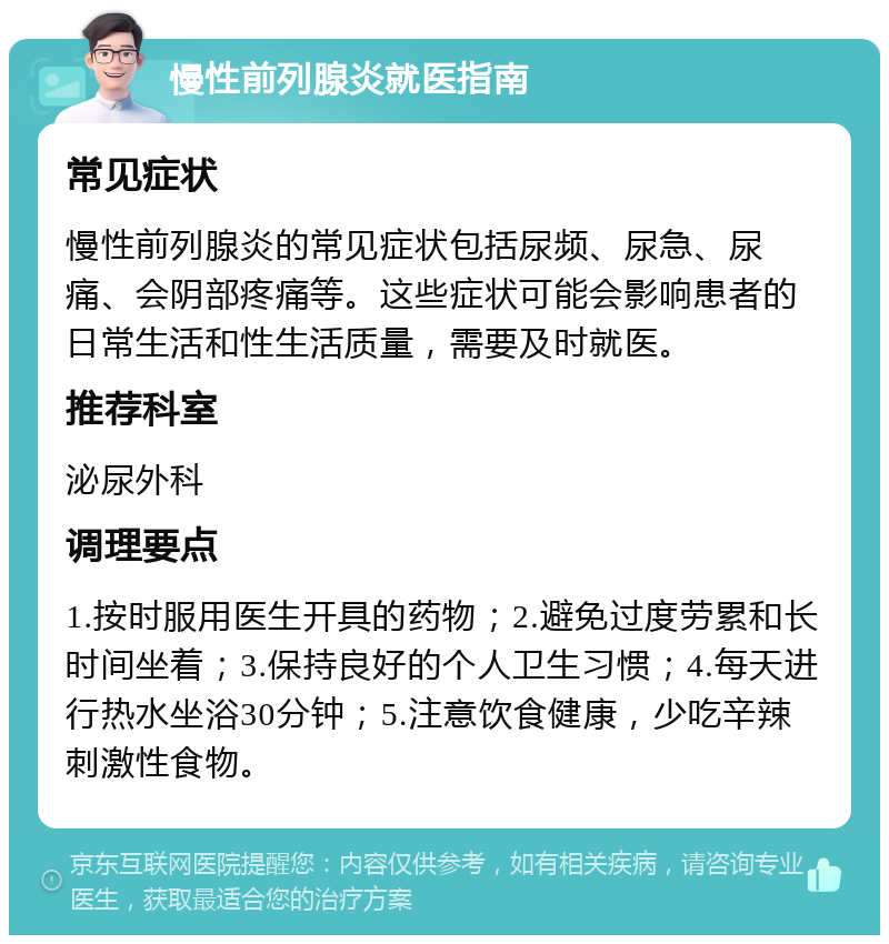 慢性前列腺炎就医指南 常见症状 慢性前列腺炎的常见症状包括尿频、尿急、尿痛、会阴部疼痛等。这些症状可能会影响患者的日常生活和性生活质量，需要及时就医。 推荐科室 泌尿外科 调理要点 1.按时服用医生开具的药物；2.避免过度劳累和长时间坐着；3.保持良好的个人卫生习惯；4.每天进行热水坐浴30分钟；5.注意饮食健康，少吃辛辣刺激性食物。