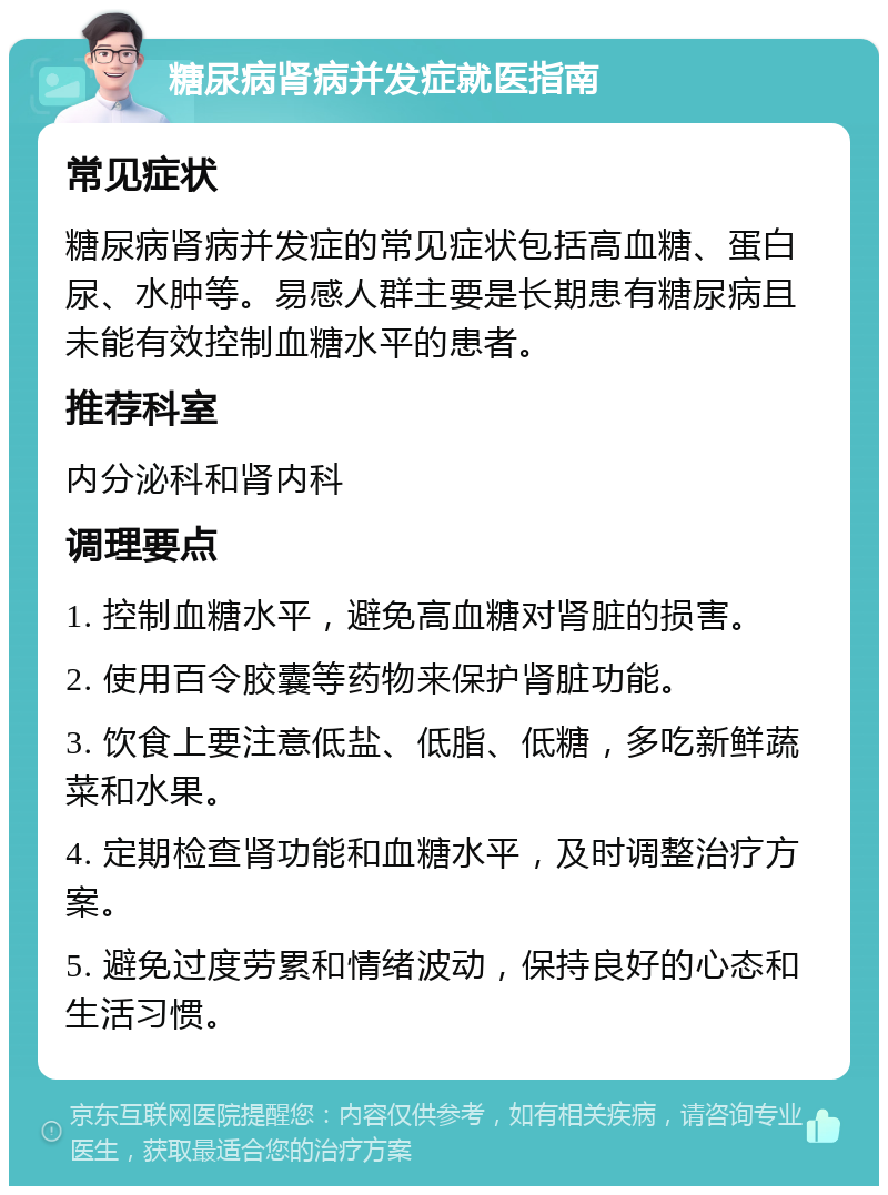 糖尿病肾病并发症就医指南 常见症状 糖尿病肾病并发症的常见症状包括高血糖、蛋白尿、水肿等。易感人群主要是长期患有糖尿病且未能有效控制血糖水平的患者。 推荐科室 内分泌科和肾内科 调理要点 1. 控制血糖水平，避免高血糖对肾脏的损害。 2. 使用百令胶囊等药物来保护肾脏功能。 3. 饮食上要注意低盐、低脂、低糖，多吃新鲜蔬菜和水果。 4. 定期检查肾功能和血糖水平，及时调整治疗方案。 5. 避免过度劳累和情绪波动，保持良好的心态和生活习惯。