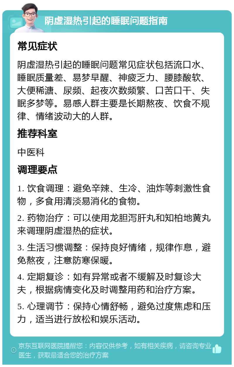 阴虚湿热引起的睡眠问题指南 常见症状 阴虚湿热引起的睡眠问题常见症状包括流口水、睡眠质量差、易梦早醒、神疲乏力、腰膝酸软、大便稀溏、尿频、起夜次数频繁、口苦口干、失眠多梦等。易感人群主要是长期熬夜、饮食不规律、情绪波动大的人群。 推荐科室 中医科 调理要点 1. 饮食调理：避免辛辣、生冷、油炸等刺激性食物，多食用清淡易消化的食物。 2. 药物治疗：可以使用龙胆泻肝丸和知柏地黄丸来调理阴虚湿热的症状。 3. 生活习惯调整：保持良好情绪，规律作息，避免熬夜，注意防寒保暖。 4. 定期复诊：如有异常或者不缓解及时复诊大夫，根据病情变化及时调整用药和治疗方案。 5. 心理调节：保持心情舒畅，避免过度焦虑和压力，适当进行放松和娱乐活动。