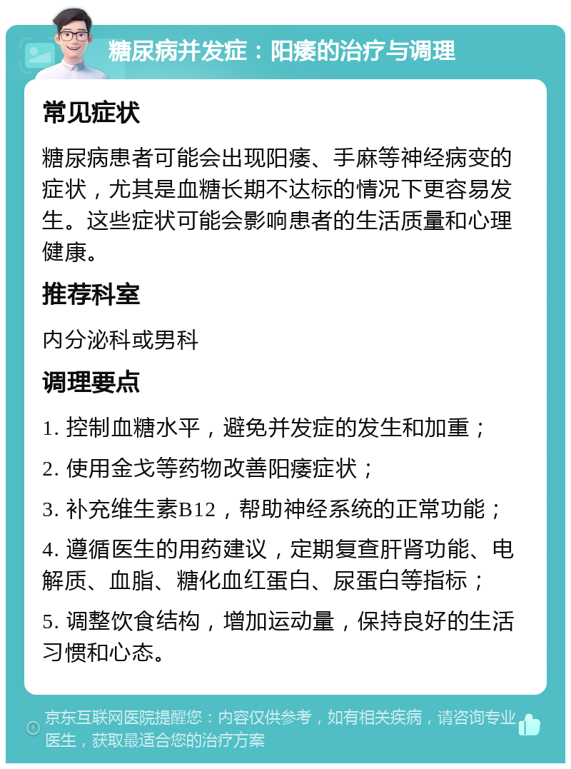 糖尿病并发症：阳痿的治疗与调理 常见症状 糖尿病患者可能会出现阳痿、手麻等神经病变的症状，尤其是血糖长期不达标的情况下更容易发生。这些症状可能会影响患者的生活质量和心理健康。 推荐科室 内分泌科或男科 调理要点 1. 控制血糖水平，避免并发症的发生和加重； 2. 使用金戈等药物改善阳痿症状； 3. 补充维生素B12，帮助神经系统的正常功能； 4. 遵循医生的用药建议，定期复查肝肾功能、电解质、血脂、糖化血红蛋白、尿蛋白等指标； 5. 调整饮食结构，增加运动量，保持良好的生活习惯和心态。