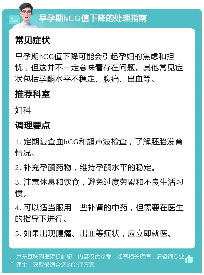 早孕期hCG值下降的处理指南 常见症状 早孕期hCG值下降可能会引起孕妇的焦虑和担忧，但这并不一定意味着存在问题。其他常见症状包括孕酮水平不稳定、腹痛、出血等。 推荐科室 妇科 调理要点 1. 定期复查血hCG和超声波检查，了解胚胎发育情况。 2. 补充孕酮药物，维持孕酮水平的稳定。 3. 注意休息和饮食，避免过度劳累和不良生活习惯。 4. 可以适当服用一些补肾的中药，但需要在医生的指导下进行。 5. 如果出现腹痛、出血等症状，应立即就医。