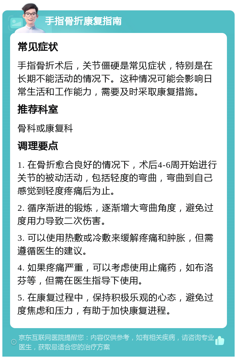 手指骨折康复指南 常见症状 手指骨折术后，关节僵硬是常见症状，特别是在长期不能活动的情况下。这种情况可能会影响日常生活和工作能力，需要及时采取康复措施。 推荐科室 骨科或康复科 调理要点 1. 在骨折愈合良好的情况下，术后4-6周开始进行关节的被动活动，包括轻度的弯曲，弯曲到自己感觉到轻度疼痛后为止。 2. 循序渐进的锻炼，逐渐增大弯曲角度，避免过度用力导致二次伤害。 3. 可以使用热敷或冷敷来缓解疼痛和肿胀，但需遵循医生的建议。 4. 如果疼痛严重，可以考虑使用止痛药，如布洛芬等，但需在医生指导下使用。 5. 在康复过程中，保持积极乐观的心态，避免过度焦虑和压力，有助于加快康复进程。