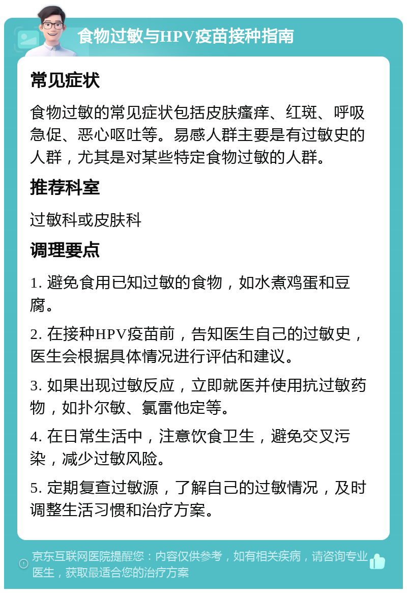 食物过敏与HPV疫苗接种指南 常见症状 食物过敏的常见症状包括皮肤瘙痒、红斑、呼吸急促、恶心呕吐等。易感人群主要是有过敏史的人群，尤其是对某些特定食物过敏的人群。 推荐科室 过敏科或皮肤科 调理要点 1. 避免食用已知过敏的食物，如水煮鸡蛋和豆腐。 2. 在接种HPV疫苗前，告知医生自己的过敏史，医生会根据具体情况进行评估和建议。 3. 如果出现过敏反应，立即就医并使用抗过敏药物，如扑尔敏、氯雷他定等。 4. 在日常生活中，注意饮食卫生，避免交叉污染，减少过敏风险。 5. 定期复查过敏源，了解自己的过敏情况，及时调整生活习惯和治疗方案。