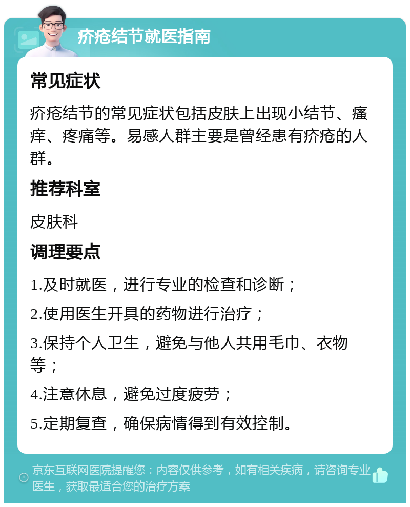 疥疮结节就医指南 常见症状 疥疮结节的常见症状包括皮肤上出现小结节、瘙痒、疼痛等。易感人群主要是曾经患有疥疮的人群。 推荐科室 皮肤科 调理要点 1.及时就医，进行专业的检查和诊断； 2.使用医生开具的药物进行治疗； 3.保持个人卫生，避免与他人共用毛巾、衣物等； 4.注意休息，避免过度疲劳； 5.定期复查，确保病情得到有效控制。