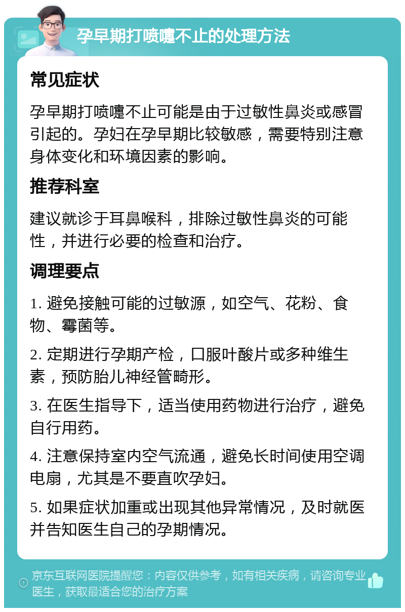 孕早期打喷嚏不止的处理方法 常见症状 孕早期打喷嚏不止可能是由于过敏性鼻炎或感冒引起的。孕妇在孕早期比较敏感，需要特别注意身体变化和环境因素的影响。 推荐科室 建议就诊于耳鼻喉科，排除过敏性鼻炎的可能性，并进行必要的检查和治疗。 调理要点 1. 避免接触可能的过敏源，如空气、花粉、食物、霉菌等。 2. 定期进行孕期产检，口服叶酸片或多种维生素，预防胎儿神经管畸形。 3. 在医生指导下，适当使用药物进行治疗，避免自行用药。 4. 注意保持室内空气流通，避免长时间使用空调电扇，尤其是不要直吹孕妇。 5. 如果症状加重或出现其他异常情况，及时就医并告知医生自己的孕期情况。