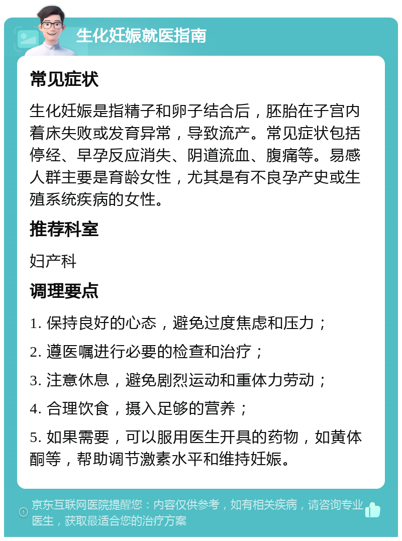 生化妊娠就医指南 常见症状 生化妊娠是指精子和卵子结合后，胚胎在子宫内着床失败或发育异常，导致流产。常见症状包括停经、早孕反应消失、阴道流血、腹痛等。易感人群主要是育龄女性，尤其是有不良孕产史或生殖系统疾病的女性。 推荐科室 妇产科 调理要点 1. 保持良好的心态，避免过度焦虑和压力； 2. 遵医嘱进行必要的检查和治疗； 3. 注意休息，避免剧烈运动和重体力劳动； 4. 合理饮食，摄入足够的营养； 5. 如果需要，可以服用医生开具的药物，如黄体酮等，帮助调节激素水平和维持妊娠。