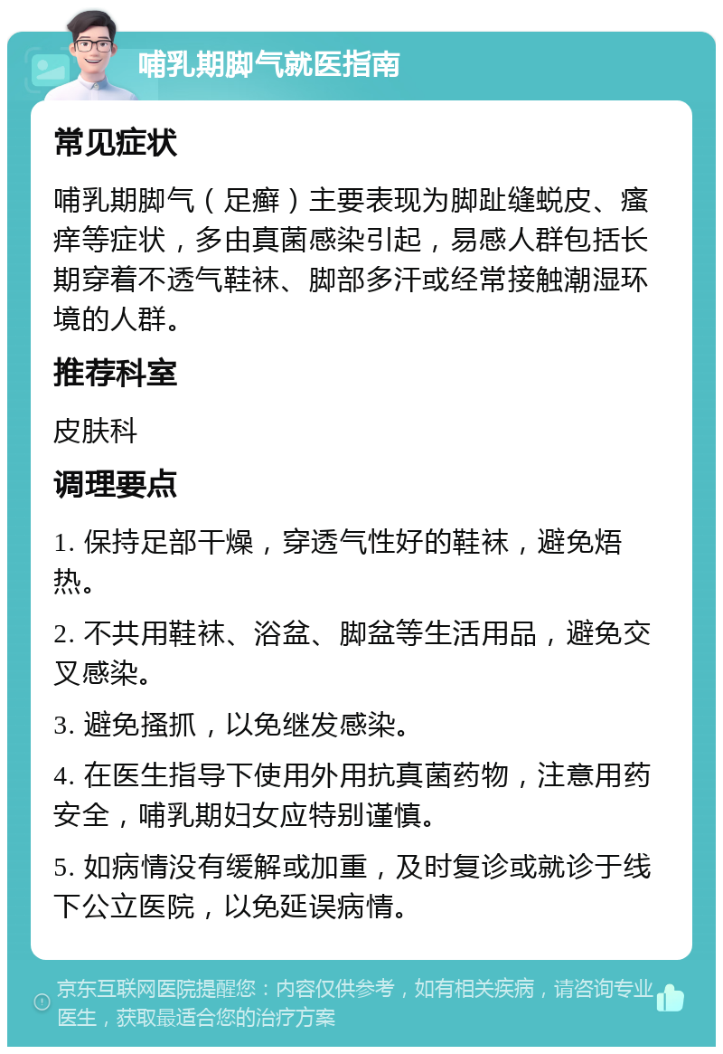 哺乳期脚气就医指南 常见症状 哺乳期脚气（足癣）主要表现为脚趾缝蜕皮、瘙痒等症状，多由真菌感染引起，易感人群包括长期穿着不透气鞋袜、脚部多汗或经常接触潮湿环境的人群。 推荐科室 皮肤科 调理要点 1. 保持足部干燥，穿透气性好的鞋袜，避免焐热。 2. 不共用鞋袜、浴盆、脚盆等生活用品，避免交叉感染。 3. 避免搔抓，以免继发感染。 4. 在医生指导下使用外用抗真菌药物，注意用药安全，哺乳期妇女应特别谨慎。 5. 如病情没有缓解或加重，及时复诊或就诊于线下公立医院，以免延误病情。