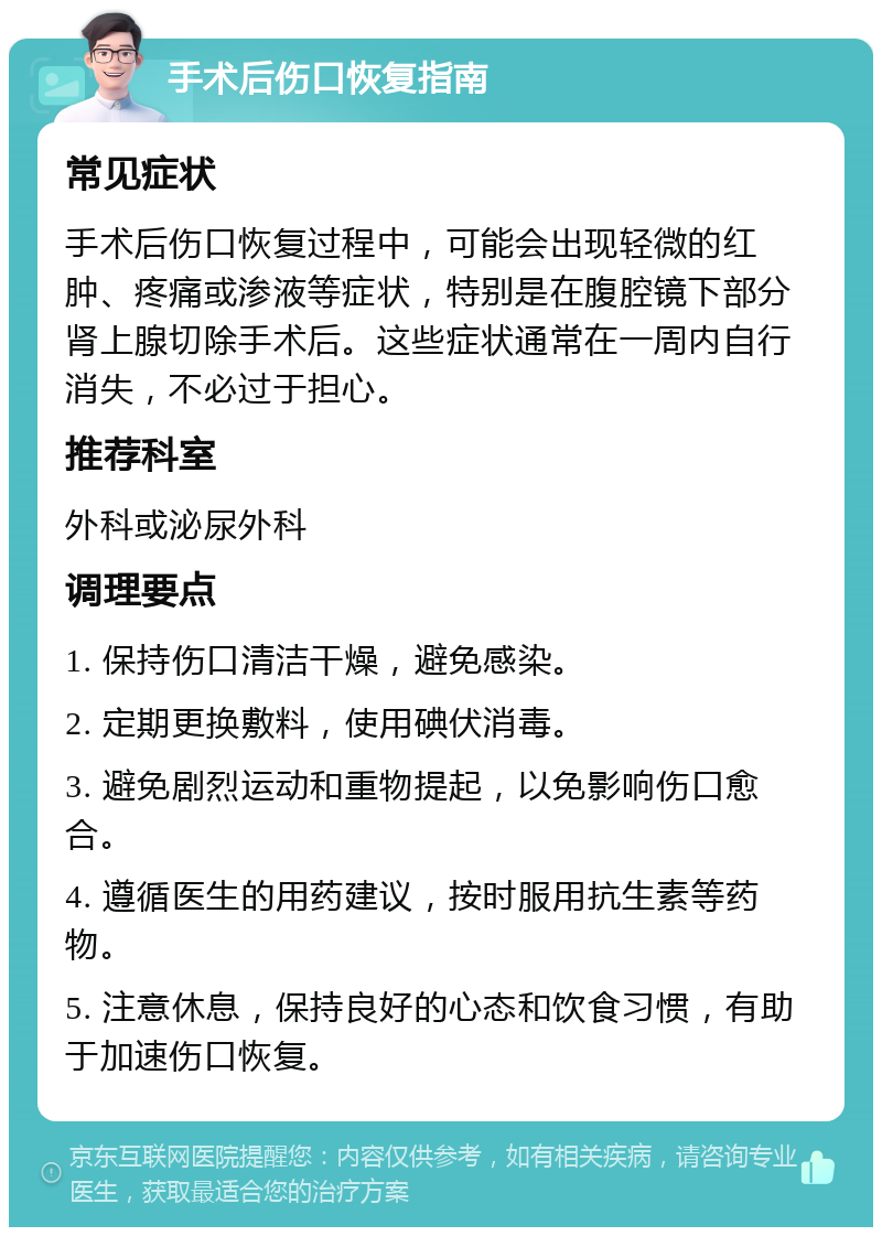 手术后伤口恢复指南 常见症状 手术后伤口恢复过程中，可能会出现轻微的红肿、疼痛或渗液等症状，特别是在腹腔镜下部分肾上腺切除手术后。这些症状通常在一周内自行消失，不必过于担心。 推荐科室 外科或泌尿外科 调理要点 1. 保持伤口清洁干燥，避免感染。 2. 定期更换敷料，使用碘伏消毒。 3. 避免剧烈运动和重物提起，以免影响伤口愈合。 4. 遵循医生的用药建议，按时服用抗生素等药物。 5. 注意休息，保持良好的心态和饮食习惯，有助于加速伤口恢复。