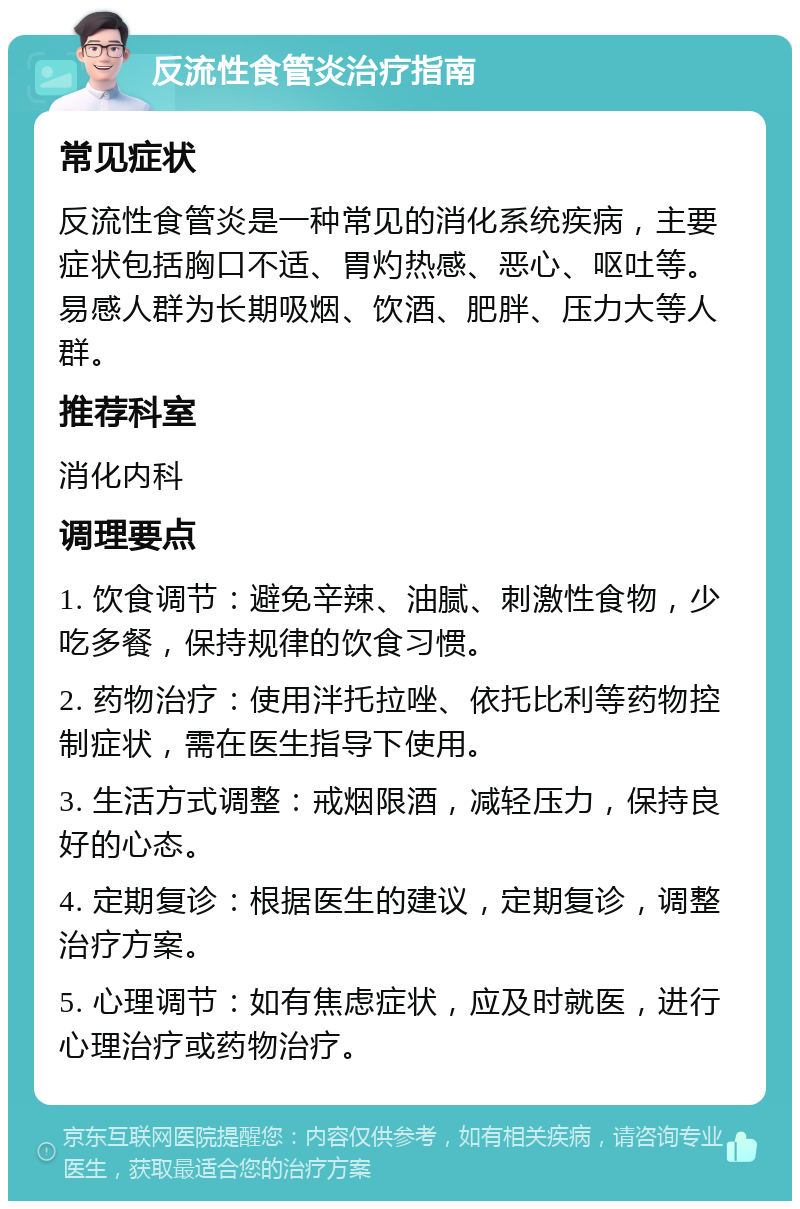 反流性食管炎治疗指南 常见症状 反流性食管炎是一种常见的消化系统疾病，主要症状包括胸口不适、胃灼热感、恶心、呕吐等。易感人群为长期吸烟、饮酒、肥胖、压力大等人群。 推荐科室 消化内科 调理要点 1. 饮食调节：避免辛辣、油腻、刺激性食物，少吃多餐，保持规律的饮食习惯。 2. 药物治疗：使用泮托拉唑、依托比利等药物控制症状，需在医生指导下使用。 3. 生活方式调整：戒烟限酒，减轻压力，保持良好的心态。 4. 定期复诊：根据医生的建议，定期复诊，调整治疗方案。 5. 心理调节：如有焦虑症状，应及时就医，进行心理治疗或药物治疗。