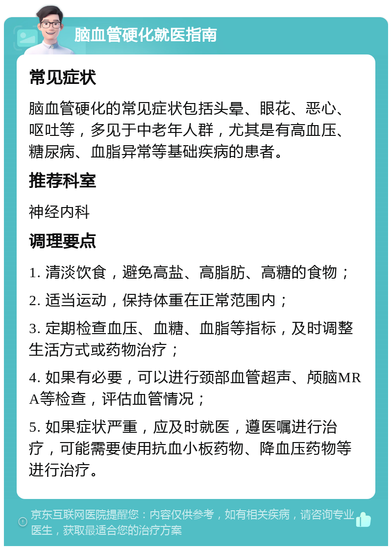 脑血管硬化就医指南 常见症状 脑血管硬化的常见症状包括头晕、眼花、恶心、呕吐等，多见于中老年人群，尤其是有高血压、糖尿病、血脂异常等基础疾病的患者。 推荐科室 神经内科 调理要点 1. 清淡饮食，避免高盐、高脂肪、高糖的食物； 2. 适当运动，保持体重在正常范围内； 3. 定期检查血压、血糖、血脂等指标，及时调整生活方式或药物治疗； 4. 如果有必要，可以进行颈部血管超声、颅脑MRA等检查，评估血管情况； 5. 如果症状严重，应及时就医，遵医嘱进行治疗，可能需要使用抗血小板药物、降血压药物等进行治疗。