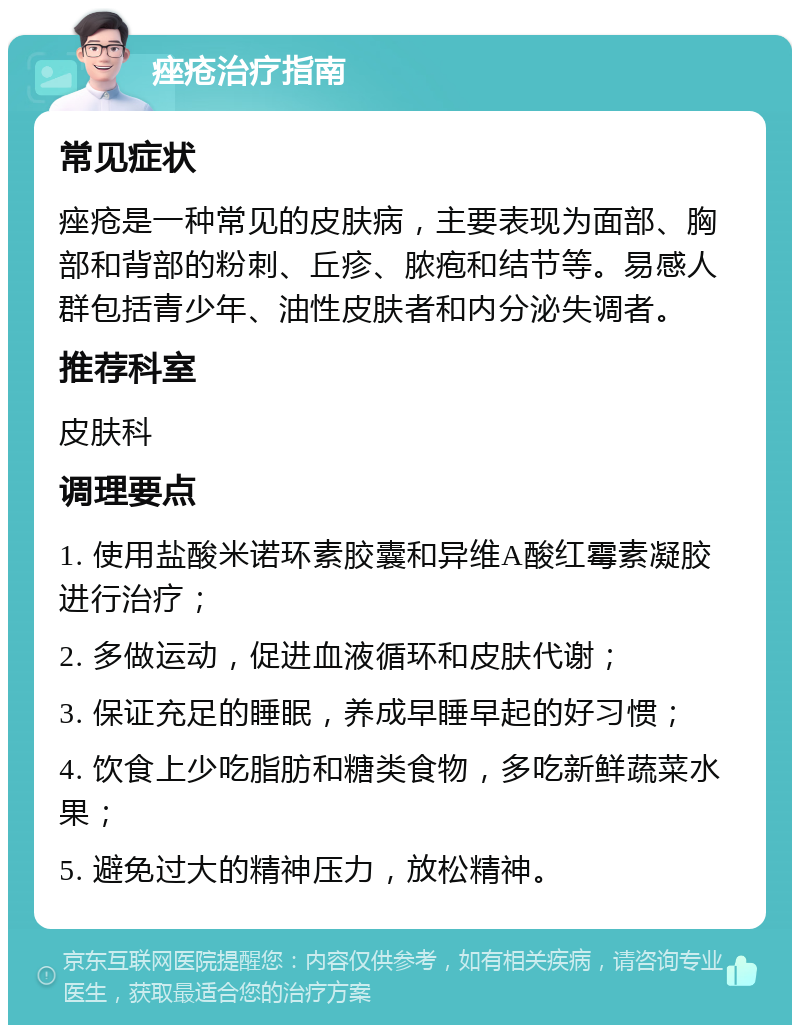 痤疮治疗指南 常见症状 痤疮是一种常见的皮肤病，主要表现为面部、胸部和背部的粉刺、丘疹、脓疱和结节等。易感人群包括青少年、油性皮肤者和内分泌失调者。 推荐科室 皮肤科 调理要点 1. 使用盐酸米诺环素胶囊和异维A酸红霉素凝胶进行治疗； 2. 多做运动，促进血液循环和皮肤代谢； 3. 保证充足的睡眠，养成早睡早起的好习惯； 4. 饮食上少吃脂肪和糖类食物，多吃新鲜蔬菜水果； 5. 避免过大的精神压力，放松精神。