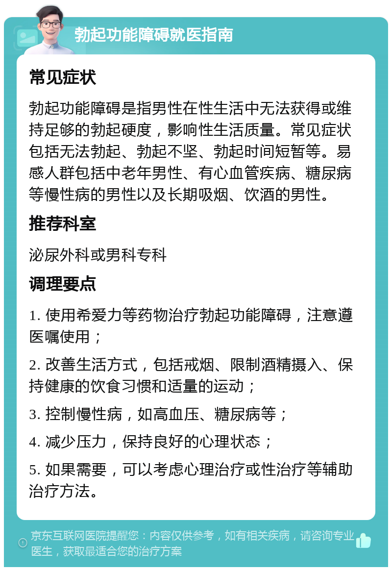 勃起功能障碍就医指南 常见症状 勃起功能障碍是指男性在性生活中无法获得或维持足够的勃起硬度，影响性生活质量。常见症状包括无法勃起、勃起不坚、勃起时间短暂等。易感人群包括中老年男性、有心血管疾病、糖尿病等慢性病的男性以及长期吸烟、饮酒的男性。 推荐科室 泌尿外科或男科专科 调理要点 1. 使用希爱力等药物治疗勃起功能障碍，注意遵医嘱使用； 2. 改善生活方式，包括戒烟、限制酒精摄入、保持健康的饮食习惯和适量的运动； 3. 控制慢性病，如高血压、糖尿病等； 4. 减少压力，保持良好的心理状态； 5. 如果需要，可以考虑心理治疗或性治疗等辅助治疗方法。