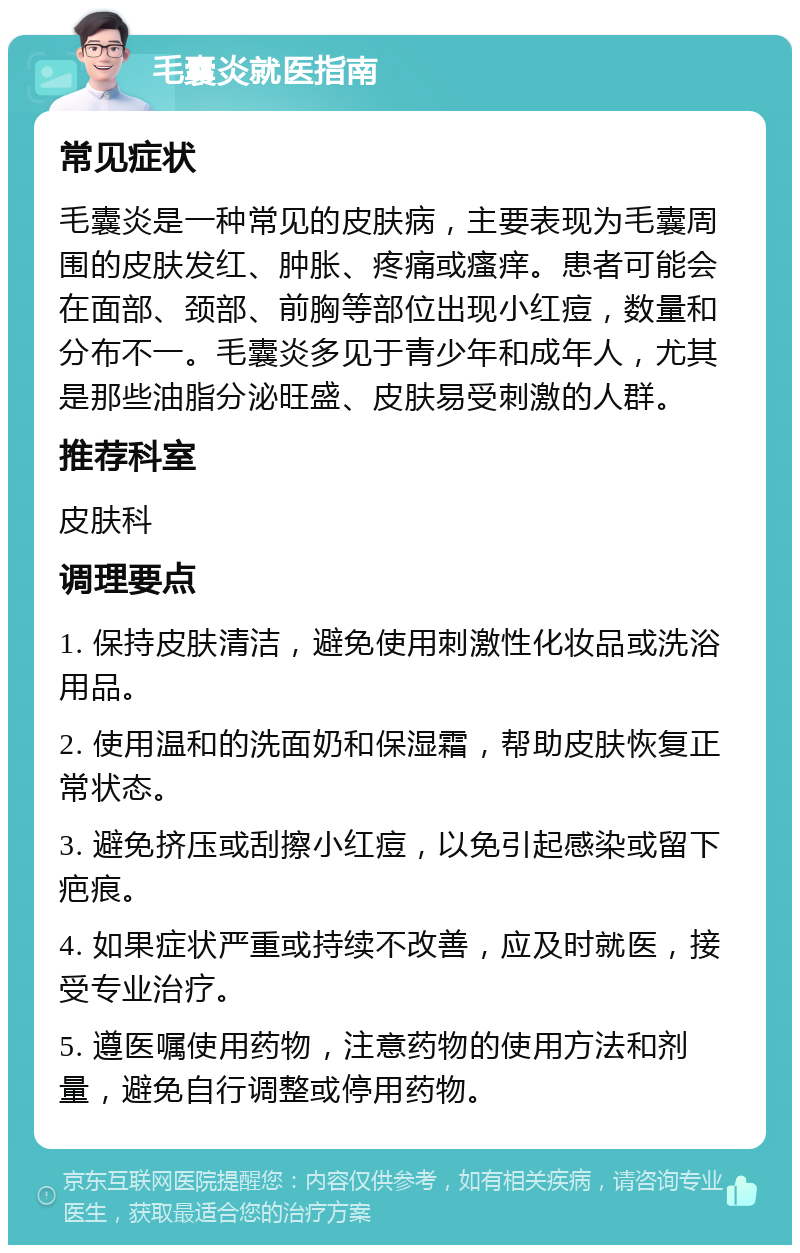 毛囊炎就医指南 常见症状 毛囊炎是一种常见的皮肤病，主要表现为毛囊周围的皮肤发红、肿胀、疼痛或瘙痒。患者可能会在面部、颈部、前胸等部位出现小红痘，数量和分布不一。毛囊炎多见于青少年和成年人，尤其是那些油脂分泌旺盛、皮肤易受刺激的人群。 推荐科室 皮肤科 调理要点 1. 保持皮肤清洁，避免使用刺激性化妆品或洗浴用品。 2. 使用温和的洗面奶和保湿霜，帮助皮肤恢复正常状态。 3. 避免挤压或刮擦小红痘，以免引起感染或留下疤痕。 4. 如果症状严重或持续不改善，应及时就医，接受专业治疗。 5. 遵医嘱使用药物，注意药物的使用方法和剂量，避免自行调整或停用药物。