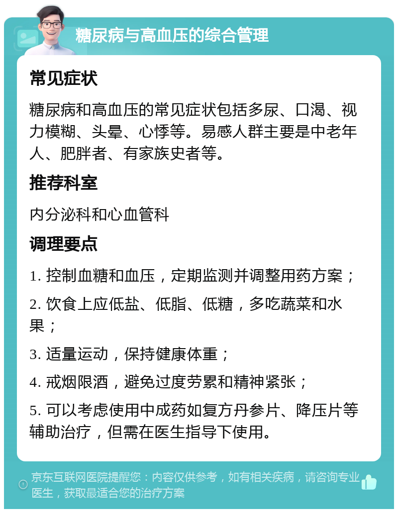 糖尿病与高血压的综合管理 常见症状 糖尿病和高血压的常见症状包括多尿、口渴、视力模糊、头晕、心悸等。易感人群主要是中老年人、肥胖者、有家族史者等。 推荐科室 内分泌科和心血管科 调理要点 1. 控制血糖和血压，定期监测并调整用药方案； 2. 饮食上应低盐、低脂、低糖，多吃蔬菜和水果； 3. 适量运动，保持健康体重； 4. 戒烟限酒，避免过度劳累和精神紧张； 5. 可以考虑使用中成药如复方丹参片、降压片等辅助治疗，但需在医生指导下使用。