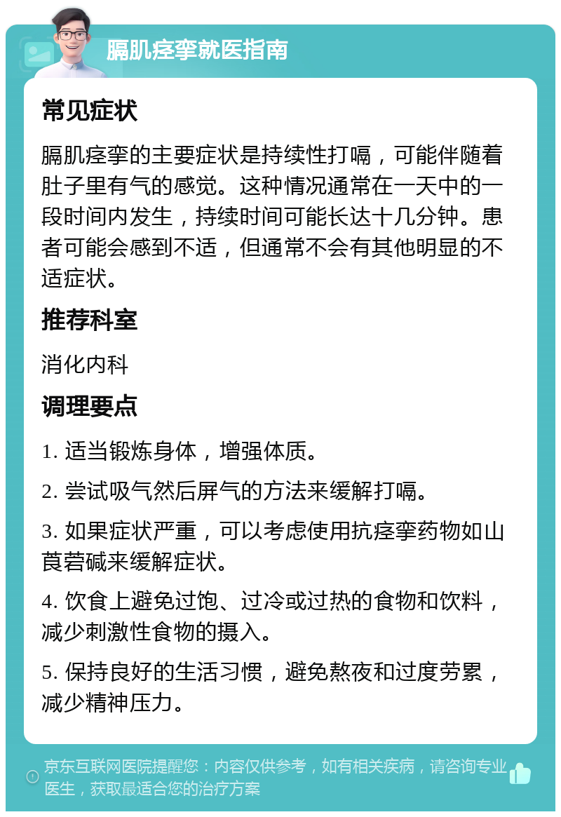 膈肌痉挛就医指南 常见症状 膈肌痉挛的主要症状是持续性打嗝，可能伴随着肚子里有气的感觉。这种情况通常在一天中的一段时间内发生，持续时间可能长达十几分钟。患者可能会感到不适，但通常不会有其他明显的不适症状。 推荐科室 消化内科 调理要点 1. 适当锻炼身体，增强体质。 2. 尝试吸气然后屏气的方法来缓解打嗝。 3. 如果症状严重，可以考虑使用抗痉挛药物如山莨菪碱来缓解症状。 4. 饮食上避免过饱、过冷或过热的食物和饮料，减少刺激性食物的摄入。 5. 保持良好的生活习惯，避免熬夜和过度劳累，减少精神压力。