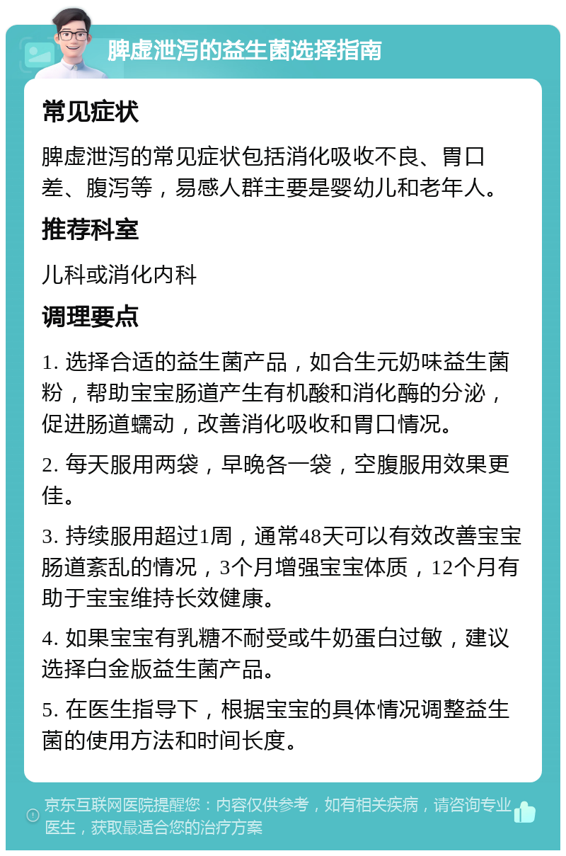 脾虚泄泻的益生菌选择指南 常见症状 脾虚泄泻的常见症状包括消化吸收不良、胃口差、腹泻等，易感人群主要是婴幼儿和老年人。 推荐科室 儿科或消化内科 调理要点 1. 选择合适的益生菌产品，如合生元奶味益生菌粉，帮助宝宝肠道产生有机酸和消化酶的分泌，促进肠道蠕动，改善消化吸收和胃口情况。 2. 每天服用两袋，早晚各一袋，空腹服用效果更佳。 3. 持续服用超过1周，通常48天可以有效改善宝宝肠道紊乱的情况，3个月增强宝宝体质，12个月有助于宝宝维持长效健康。 4. 如果宝宝有乳糖不耐受或牛奶蛋白过敏，建议选择白金版益生菌产品。 5. 在医生指导下，根据宝宝的具体情况调整益生菌的使用方法和时间长度。