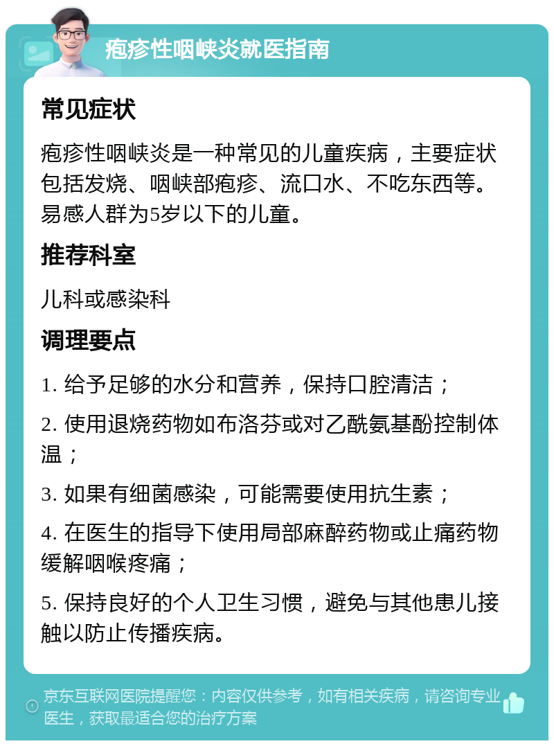 疱疹性咽峡炎就医指南 常见症状 疱疹性咽峡炎是一种常见的儿童疾病，主要症状包括发烧、咽峡部疱疹、流口水、不吃东西等。易感人群为5岁以下的儿童。 推荐科室 儿科或感染科 调理要点 1. 给予足够的水分和营养，保持口腔清洁； 2. 使用退烧药物如布洛芬或对乙酰氨基酚控制体温； 3. 如果有细菌感染，可能需要使用抗生素； 4. 在医生的指导下使用局部麻醉药物或止痛药物缓解咽喉疼痛； 5. 保持良好的个人卫生习惯，避免与其他患儿接触以防止传播疾病。