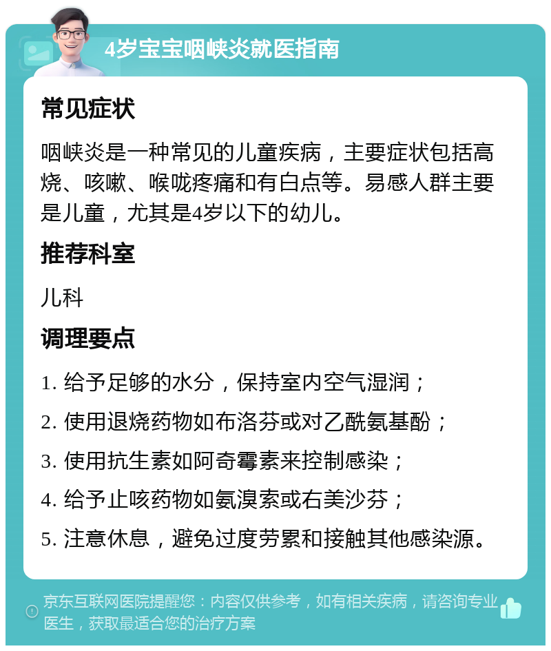 4岁宝宝咽峡炎就医指南 常见症状 咽峡炎是一种常见的儿童疾病，主要症状包括高烧、咳嗽、喉咙疼痛和有白点等。易感人群主要是儿童，尤其是4岁以下的幼儿。 推荐科室 儿科 调理要点 1. 给予足够的水分，保持室内空气湿润； 2. 使用退烧药物如布洛芬或对乙酰氨基酚； 3. 使用抗生素如阿奇霉素来控制感染； 4. 给予止咳药物如氨溴索或右美沙芬； 5. 注意休息，避免过度劳累和接触其他感染源。