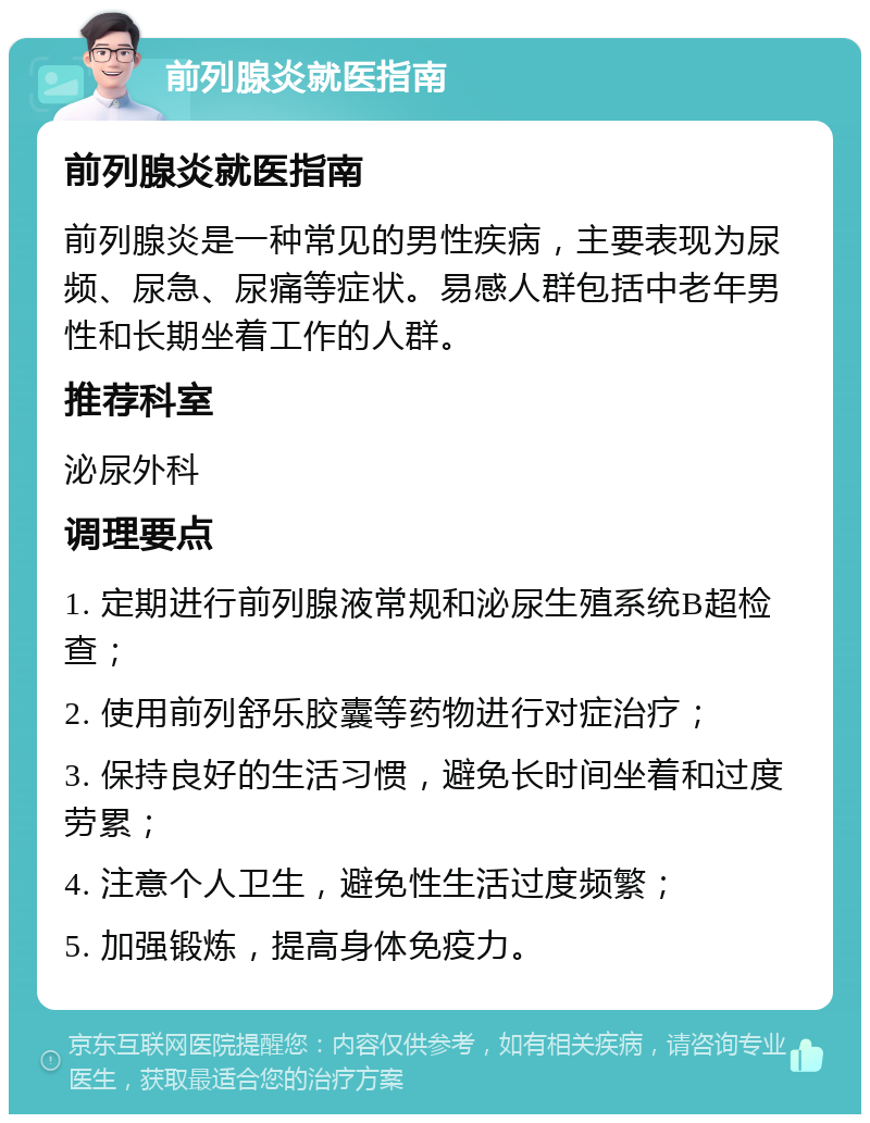 前列腺炎就医指南 前列腺炎就医指南 前列腺炎是一种常见的男性疾病，主要表现为尿频、尿急、尿痛等症状。易感人群包括中老年男性和长期坐着工作的人群。 推荐科室 泌尿外科 调理要点 1. 定期进行前列腺液常规和泌尿生殖系统B超检查； 2. 使用前列舒乐胶囊等药物进行对症治疗； 3. 保持良好的生活习惯，避免长时间坐着和过度劳累； 4. 注意个人卫生，避免性生活过度频繁； 5. 加强锻炼，提高身体免疫力。