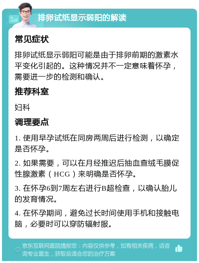 排卵试纸显示弱阳的解读 常见症状 排卵试纸显示弱阳可能是由于排卵前期的激素水平变化引起的。这种情况并不一定意味着怀孕，需要进一步的检测和确认。 推荐科室 妇科 调理要点 1. 使用早孕试纸在同房两周后进行检测，以确定是否怀孕。 2. 如果需要，可以在月经推迟后抽血查绒毛膜促性腺激素（HCG）来明确是否怀孕。 3. 在怀孕6到7周左右进行B超检查，以确认胎儿的发育情况。 4. 在怀孕期间，避免过长时间使用手机和接触电脑，必要时可以穿防辐射服。