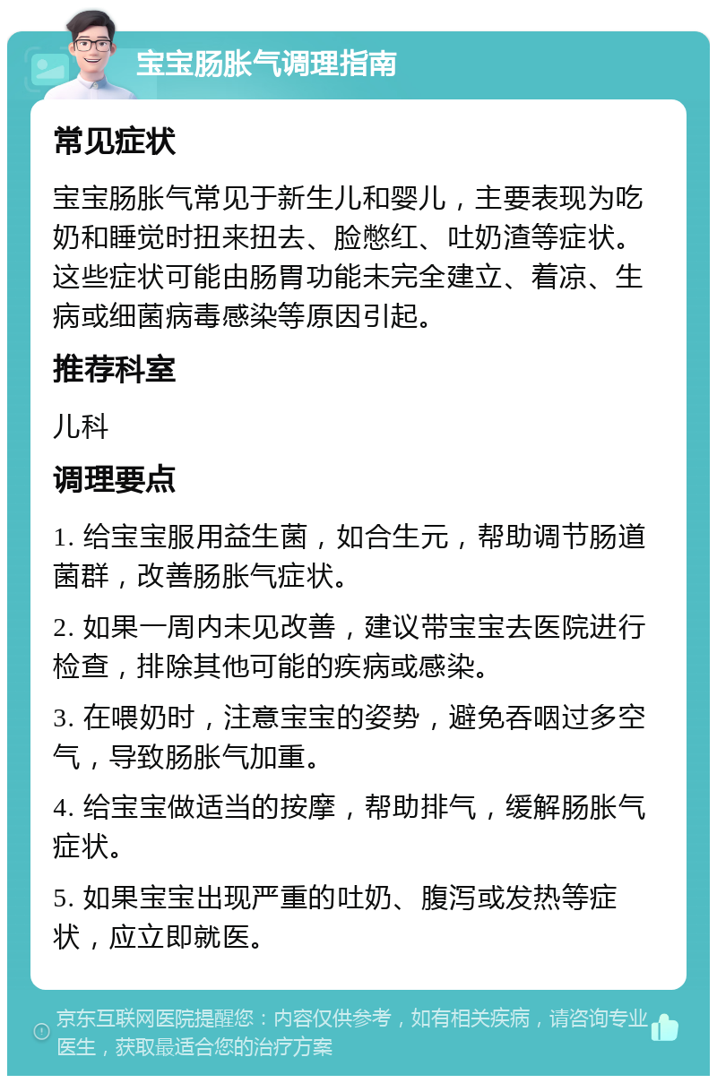 宝宝肠胀气调理指南 常见症状 宝宝肠胀气常见于新生儿和婴儿，主要表现为吃奶和睡觉时扭来扭去、脸憋红、吐奶渣等症状。这些症状可能由肠胃功能未完全建立、着凉、生病或细菌病毒感染等原因引起。 推荐科室 儿科 调理要点 1. 给宝宝服用益生菌，如合生元，帮助调节肠道菌群，改善肠胀气症状。 2. 如果一周内未见改善，建议带宝宝去医院进行检查，排除其他可能的疾病或感染。 3. 在喂奶时，注意宝宝的姿势，避免吞咽过多空气，导致肠胀气加重。 4. 给宝宝做适当的按摩，帮助排气，缓解肠胀气症状。 5. 如果宝宝出现严重的吐奶、腹泻或发热等症状，应立即就医。