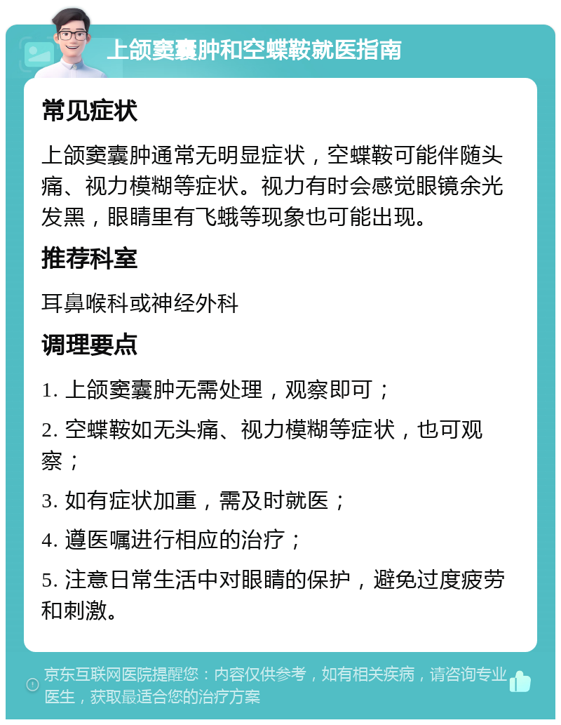 上颌窦囊肿和空蝶鞍就医指南 常见症状 上颌窦囊肿通常无明显症状，空蝶鞍可能伴随头痛、视力模糊等症状。视力有时会感觉眼镜余光发黑，眼睛里有飞蛾等现象也可能出现。 推荐科室 耳鼻喉科或神经外科 调理要点 1. 上颌窦囊肿无需处理，观察即可； 2. 空蝶鞍如无头痛、视力模糊等症状，也可观察； 3. 如有症状加重，需及时就医； 4. 遵医嘱进行相应的治疗； 5. 注意日常生活中对眼睛的保护，避免过度疲劳和刺激。