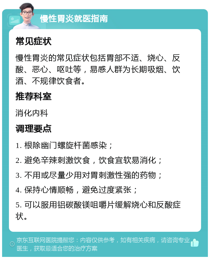 慢性胃炎就医指南 常见症状 慢性胃炎的常见症状包括胃部不适、烧心、反酸、恶心、呕吐等，易感人群为长期吸烟、饮酒、不规律饮食者。 推荐科室 消化内科 调理要点 1. 根除幽门螺旋杆菌感染； 2. 避免辛辣刺激饮食，饮食宜软易消化； 3. 不用或尽量少用对胃刺激性强的药物； 4. 保持心情顺畅，避免过度紧张； 5. 可以服用铝碳酸镁咀嚼片缓解烧心和反酸症状。