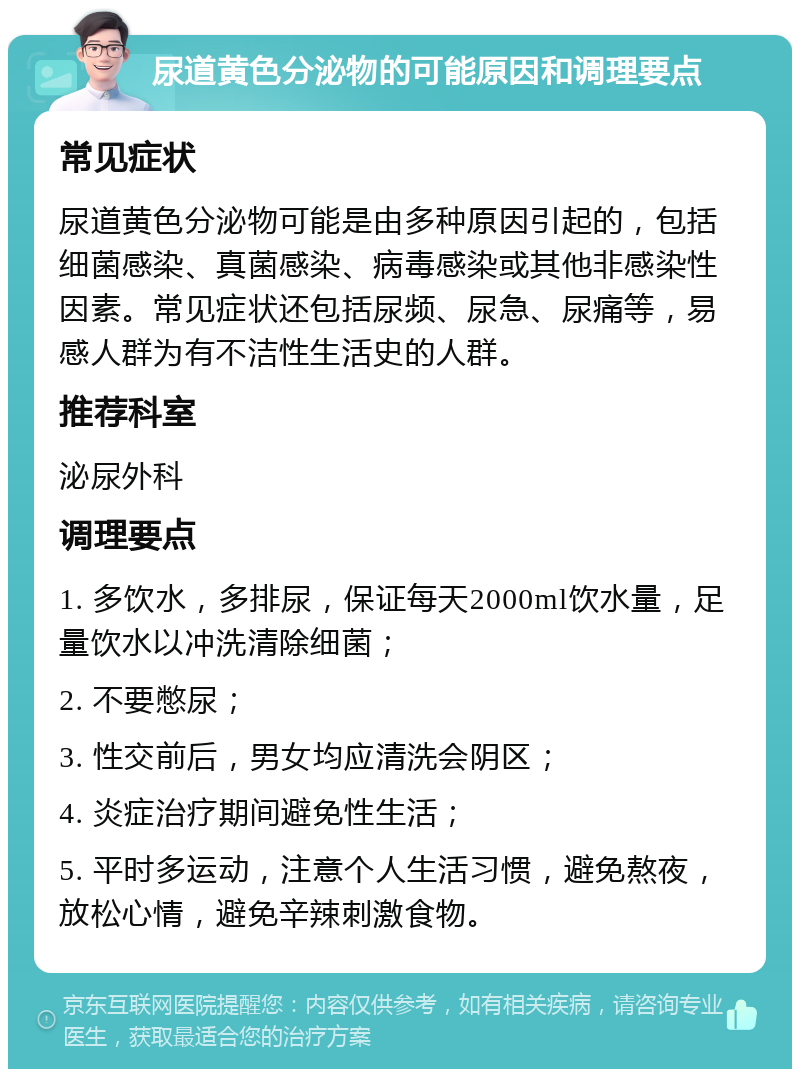 尿道黄色分泌物的可能原因和调理要点 常见症状 尿道黄色分泌物可能是由多种原因引起的，包括细菌感染、真菌感染、病毒感染或其他非感染性因素。常见症状还包括尿频、尿急、尿痛等，易感人群为有不洁性生活史的人群。 推荐科室 泌尿外科 调理要点 1. 多饮水，多排尿，保证每天2000ml饮水量，足量饮水以冲洗清除细菌； 2. 不要憋尿； 3. 性交前后，男女均应清洗会阴区； 4. 炎症治疗期间避免性生活； 5. 平时多运动，注意个人生活习惯，避免熬夜，放松心情，避免辛辣刺激食物。