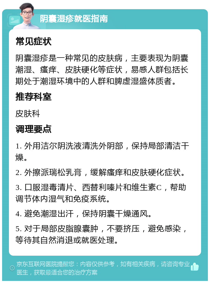 阴囊湿疹就医指南 常见症状 阴囊湿疹是一种常见的皮肤病，主要表现为阴囊潮湿、瘙痒、皮肤硬化等症状，易感人群包括长期处于潮湿环境中的人群和脾虚湿盛体质者。 推荐科室 皮肤科 调理要点 1. 外用洁尔阴洗液清洗外阴部，保持局部清洁干燥。 2. 外擦派瑞松乳膏，缓解瘙痒和皮肤硬化症状。 3. 口服湿毒清片、西替利嗪片和维生素C，帮助调节体内湿气和免疫系统。 4. 避免潮湿出汗，保持阴囊干燥通风。 5. 对于局部皮脂腺囊肿，不要挤压，避免感染，等待其自然消退或就医处理。