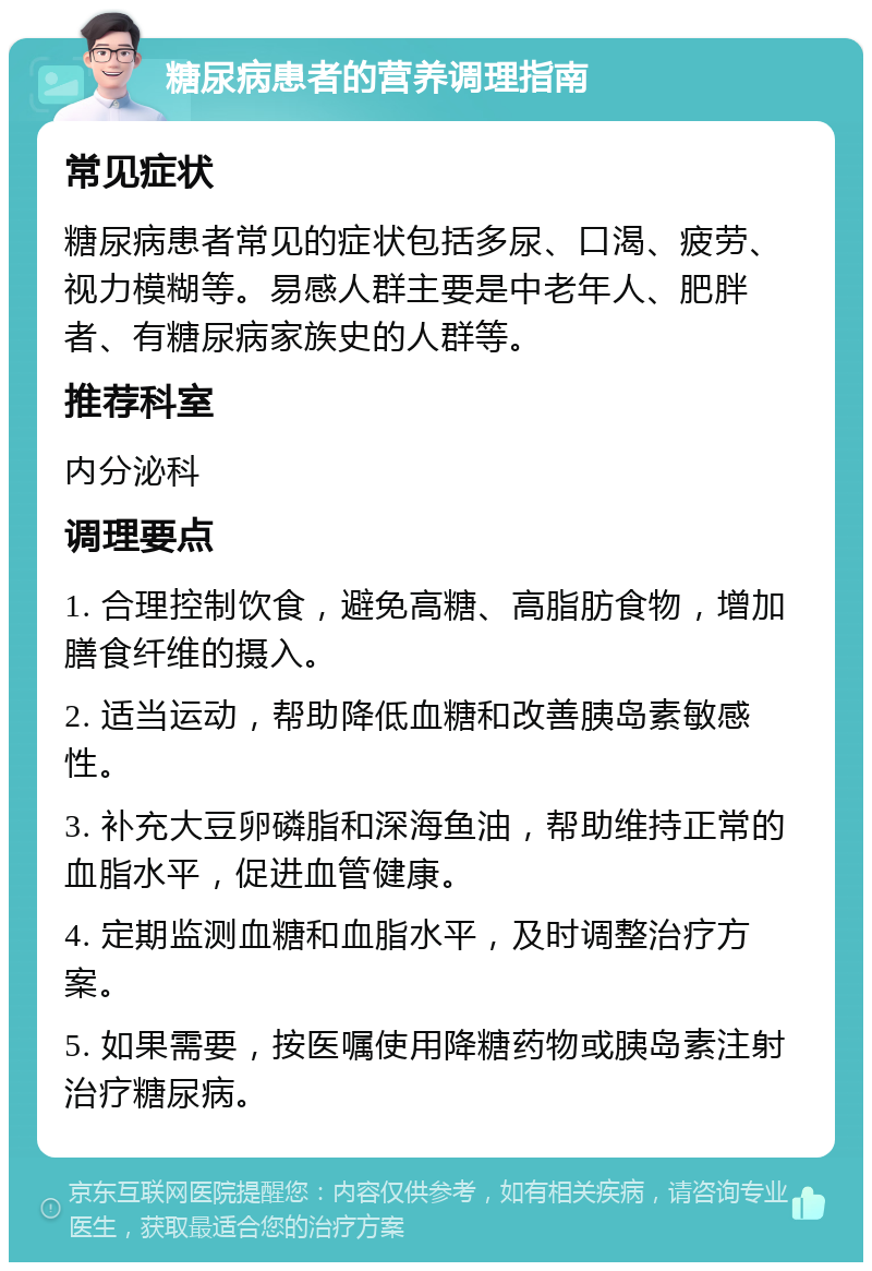 糖尿病患者的营养调理指南 常见症状 糖尿病患者常见的症状包括多尿、口渴、疲劳、视力模糊等。易感人群主要是中老年人、肥胖者、有糖尿病家族史的人群等。 推荐科室 内分泌科 调理要点 1. 合理控制饮食，避免高糖、高脂肪食物，增加膳食纤维的摄入。 2. 适当运动，帮助降低血糖和改善胰岛素敏感性。 3. 补充大豆卵磷脂和深海鱼油，帮助维持正常的血脂水平，促进血管健康。 4. 定期监测血糖和血脂水平，及时调整治疗方案。 5. 如果需要，按医嘱使用降糖药物或胰岛素注射治疗糖尿病。