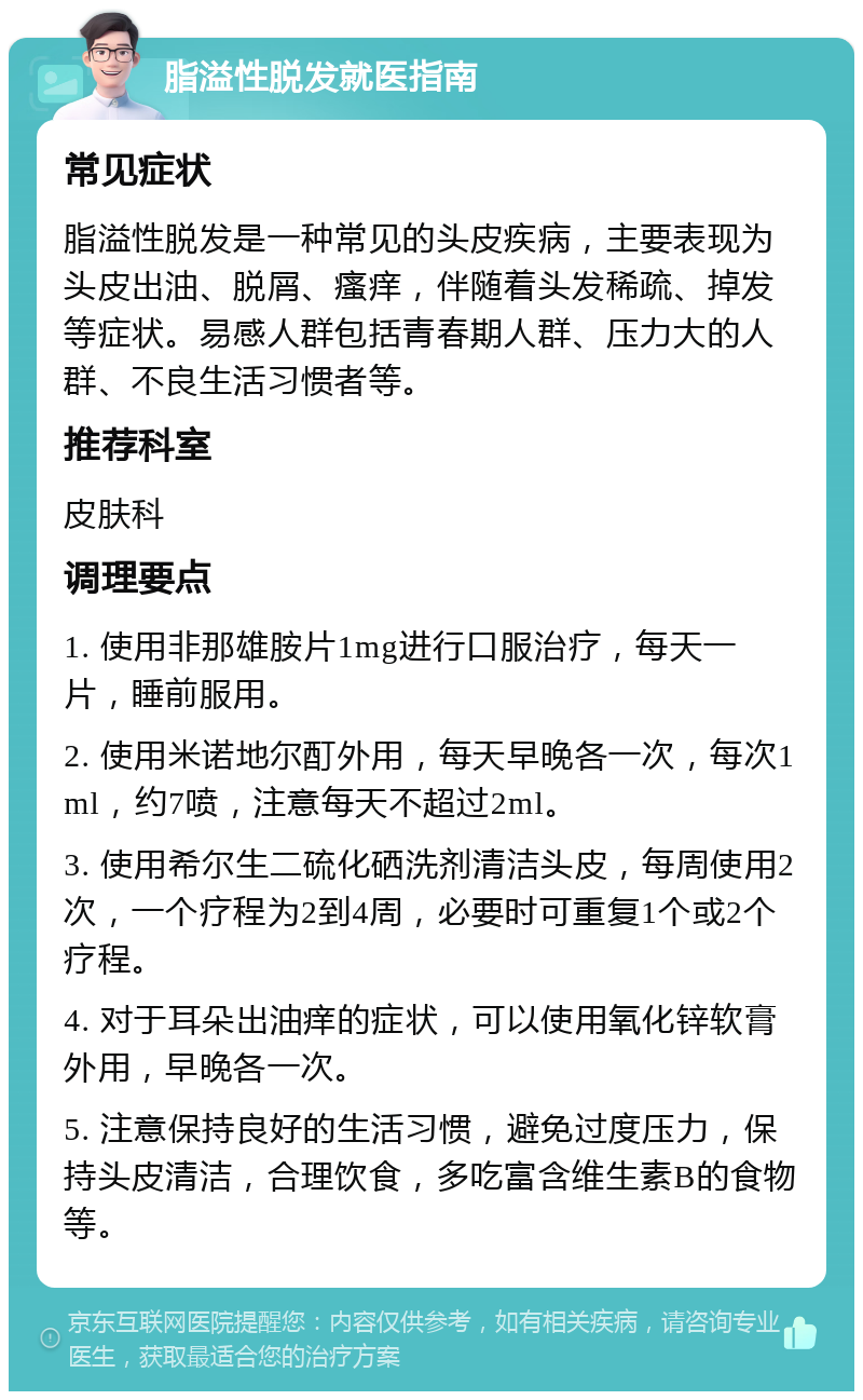 脂溢性脱发就医指南 常见症状 脂溢性脱发是一种常见的头皮疾病，主要表现为头皮出油、脱屑、瘙痒，伴随着头发稀疏、掉发等症状。易感人群包括青春期人群、压力大的人群、不良生活习惯者等。 推荐科室 皮肤科 调理要点 1. 使用非那雄胺片1mg进行口服治疗，每天一片，睡前服用。 2. 使用米诺地尔酊外用，每天早晚各一次，每次1ml，约7喷，注意每天不超过2ml。 3. 使用希尔生二硫化硒洗剂清洁头皮，每周使用2次，一个疗程为2到4周，必要时可重复1个或2个疗程。 4. 对于耳朵出油痒的症状，可以使用氧化锌软膏外用，早晚各一次。 5. 注意保持良好的生活习惯，避免过度压力，保持头皮清洁，合理饮食，多吃富含维生素B的食物等。