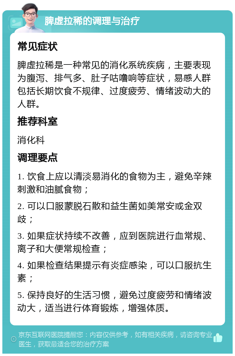 脾虚拉稀的调理与治疗 常见症状 脾虚拉稀是一种常见的消化系统疾病，主要表现为腹泻、排气多、肚子咕噜响等症状，易感人群包括长期饮食不规律、过度疲劳、情绪波动大的人群。 推荐科室 消化科 调理要点 1. 饮食上应以清淡易消化的食物为主，避免辛辣刺激和油腻食物； 2. 可以口服蒙脱石散和益生菌如美常安或金双歧； 3. 如果症状持续不改善，应到医院进行血常规、离子和大便常规检查； 4. 如果检查结果提示有炎症感染，可以口服抗生素； 5. 保持良好的生活习惯，避免过度疲劳和情绪波动大，适当进行体育锻炼，增强体质。