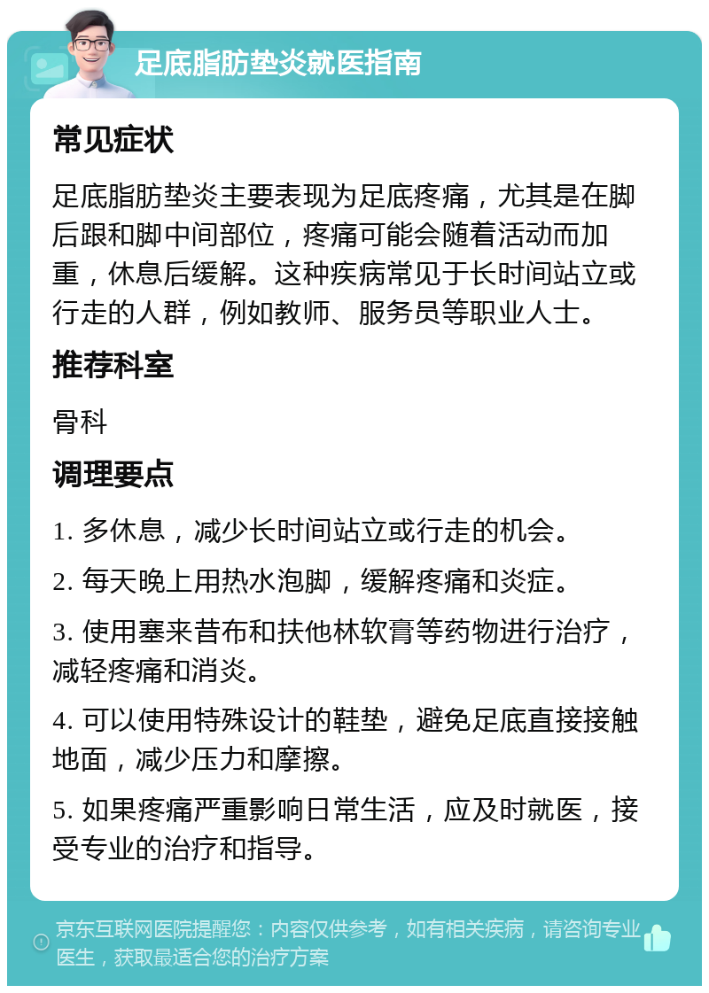 足底脂肪垫炎就医指南 常见症状 足底脂肪垫炎主要表现为足底疼痛，尤其是在脚后跟和脚中间部位，疼痛可能会随着活动而加重，休息后缓解。这种疾病常见于长时间站立或行走的人群，例如教师、服务员等职业人士。 推荐科室 骨科 调理要点 1. 多休息，减少长时间站立或行走的机会。 2. 每天晚上用热水泡脚，缓解疼痛和炎症。 3. 使用塞来昔布和扶他林软膏等药物进行治疗，减轻疼痛和消炎。 4. 可以使用特殊设计的鞋垫，避免足底直接接触地面，减少压力和摩擦。 5. 如果疼痛严重影响日常生活，应及时就医，接受专业的治疗和指导。