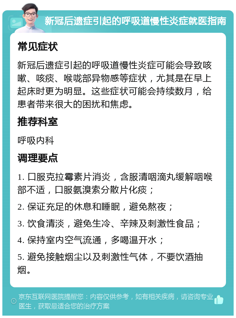 新冠后遗症引起的呼吸道慢性炎症就医指南 常见症状 新冠后遗症引起的呼吸道慢性炎症可能会导致咳嗽、咳痰、喉咙部异物感等症状，尤其是在早上起床时更为明显。这些症状可能会持续数月，给患者带来很大的困扰和焦虑。 推荐科室 呼吸内科 调理要点 1. 口服克拉霉素片消炎，含服清咽滴丸缓解咽喉部不适，口服氨溴索分散片化痰； 2. 保证充足的休息和睡眠，避免熬夜； 3. 饮食清淡，避免生冷、辛辣及刺激性食品； 4. 保持室内空气流通，多喝温开水； 5. 避免接触烟尘以及刺激性气体，不要饮酒抽烟。