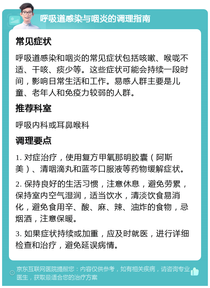 呼吸道感染与咽炎的调理指南 常见症状 呼吸道感染和咽炎的常见症状包括咳嗽、喉咙不适、干咳、痰少等。这些症状可能会持续一段时间，影响日常生活和工作。易感人群主要是儿童、老年人和免疫力较弱的人群。 推荐科室 呼吸内科或耳鼻喉科 调理要点 1. 对症治疗，使用复方甲氧那明胶囊（阿斯美）、清咽滴丸和蓝芩口服液等药物缓解症状。 2. 保持良好的生活习惯，注意休息，避免劳累，保持室内空气湿润，适当饮水，清淡饮食易消化，避免食用辛、酸、麻、辣、油炸的食物，忌烟酒，注意保暖。 3. 如果症状持续或加重，应及时就医，进行详细检查和治疗，避免延误病情。