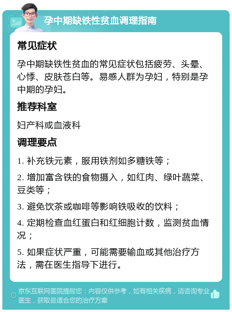 孕中期缺铁性贫血调理指南 常见症状 孕中期缺铁性贫血的常见症状包括疲劳、头晕、心悸、皮肤苍白等。易感人群为孕妇，特别是孕中期的孕妇。 推荐科室 妇产科或血液科 调理要点 1. 补充铁元素，服用铁剂如多糖铁等； 2. 增加富含铁的食物摄入，如红肉、绿叶蔬菜、豆类等； 3. 避免饮茶或咖啡等影响铁吸收的饮料； 4. 定期检查血红蛋白和红细胞计数，监测贫血情况； 5. 如果症状严重，可能需要输血或其他治疗方法，需在医生指导下进行。