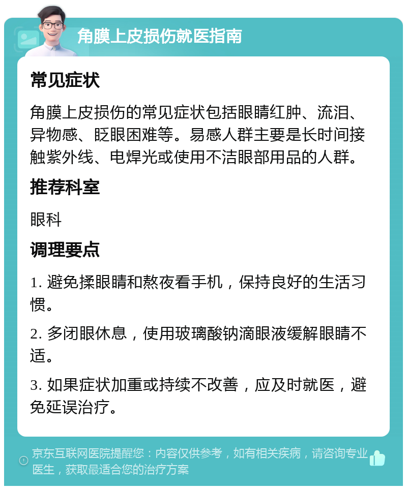 角膜上皮损伤就医指南 常见症状 角膜上皮损伤的常见症状包括眼睛红肿、流泪、异物感、眨眼困难等。易感人群主要是长时间接触紫外线、电焊光或使用不洁眼部用品的人群。 推荐科室 眼科 调理要点 1. 避免揉眼睛和熬夜看手机，保持良好的生活习惯。 2. 多闭眼休息，使用玻璃酸钠滴眼液缓解眼睛不适。 3. 如果症状加重或持续不改善，应及时就医，避免延误治疗。