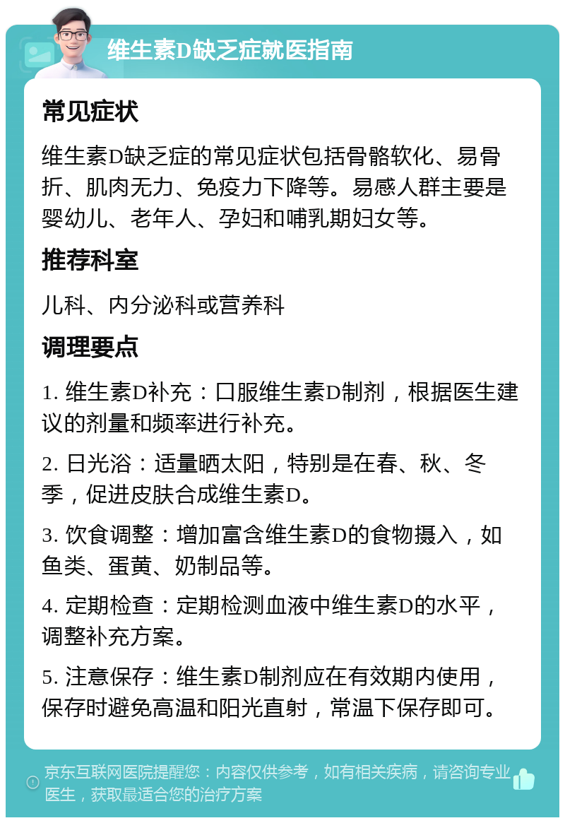 维生素D缺乏症就医指南 常见症状 维生素D缺乏症的常见症状包括骨骼软化、易骨折、肌肉无力、免疫力下降等。易感人群主要是婴幼儿、老年人、孕妇和哺乳期妇女等。 推荐科室 儿科、内分泌科或营养科 调理要点 1. 维生素D补充：口服维生素D制剂，根据医生建议的剂量和频率进行补充。 2. 日光浴：适量晒太阳，特别是在春、秋、冬季，促进皮肤合成维生素D。 3. 饮食调整：增加富含维生素D的食物摄入，如鱼类、蛋黄、奶制品等。 4. 定期检查：定期检测血液中维生素D的水平，调整补充方案。 5. 注意保存：维生素D制剂应在有效期内使用，保存时避免高温和阳光直射，常温下保存即可。