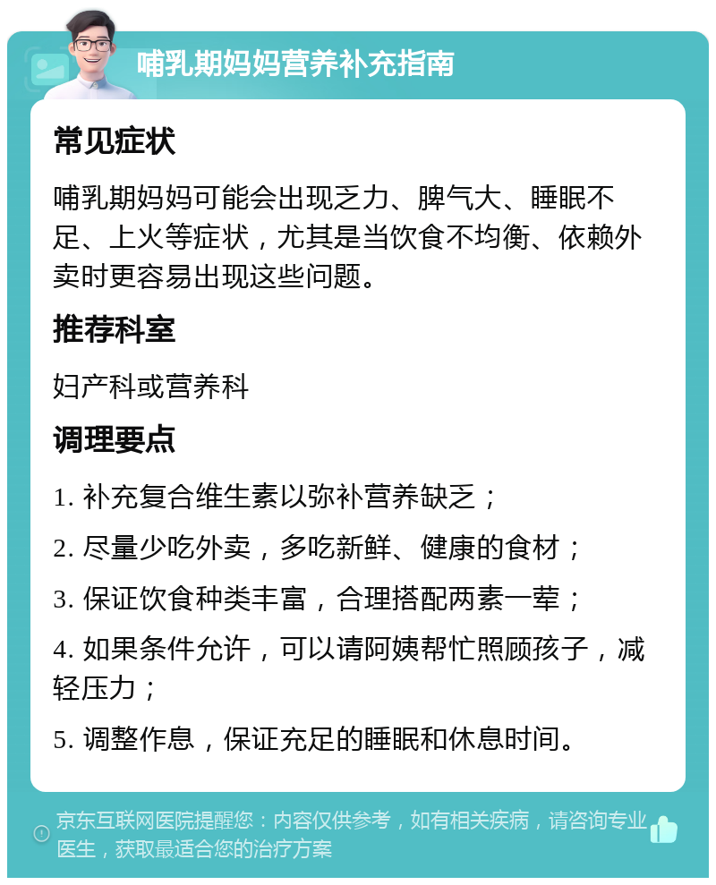 哺乳期妈妈营养补充指南 常见症状 哺乳期妈妈可能会出现乏力、脾气大、睡眠不足、上火等症状，尤其是当饮食不均衡、依赖外卖时更容易出现这些问题。 推荐科室 妇产科或营养科 调理要点 1. 补充复合维生素以弥补营养缺乏； 2. 尽量少吃外卖，多吃新鲜、健康的食材； 3. 保证饮食种类丰富，合理搭配两素一荤； 4. 如果条件允许，可以请阿姨帮忙照顾孩子，减轻压力； 5. 调整作息，保证充足的睡眠和休息时间。