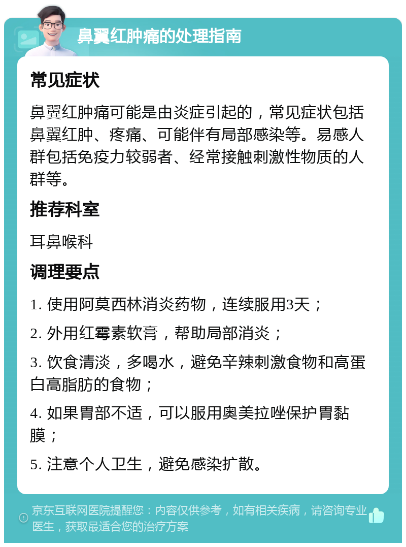 鼻翼红肿痛的处理指南 常见症状 鼻翼红肿痛可能是由炎症引起的，常见症状包括鼻翼红肿、疼痛、可能伴有局部感染等。易感人群包括免疫力较弱者、经常接触刺激性物质的人群等。 推荐科室 耳鼻喉科 调理要点 1. 使用阿莫西林消炎药物，连续服用3天； 2. 外用红霉素软膏，帮助局部消炎； 3. 饮食清淡，多喝水，避免辛辣刺激食物和高蛋白高脂肪的食物； 4. 如果胃部不适，可以服用奥美拉唑保护胃黏膜； 5. 注意个人卫生，避免感染扩散。