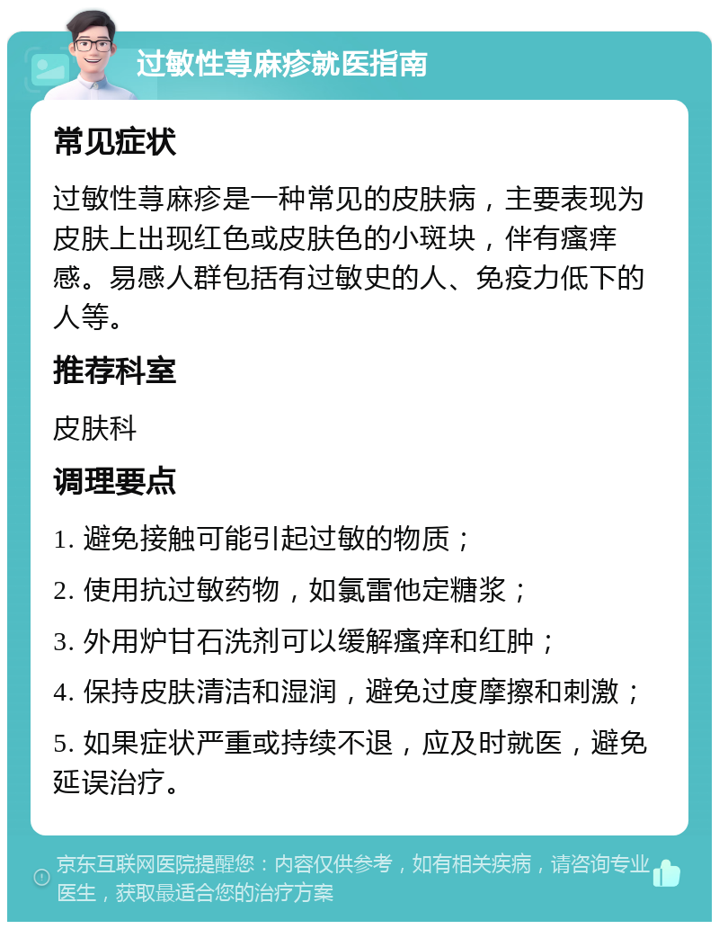 过敏性荨麻疹就医指南 常见症状 过敏性荨麻疹是一种常见的皮肤病，主要表现为皮肤上出现红色或皮肤色的小斑块，伴有瘙痒感。易感人群包括有过敏史的人、免疫力低下的人等。 推荐科室 皮肤科 调理要点 1. 避免接触可能引起过敏的物质； 2. 使用抗过敏药物，如氯雷他定糖浆； 3. 外用炉甘石洗剂可以缓解瘙痒和红肿； 4. 保持皮肤清洁和湿润，避免过度摩擦和刺激； 5. 如果症状严重或持续不退，应及时就医，避免延误治疗。