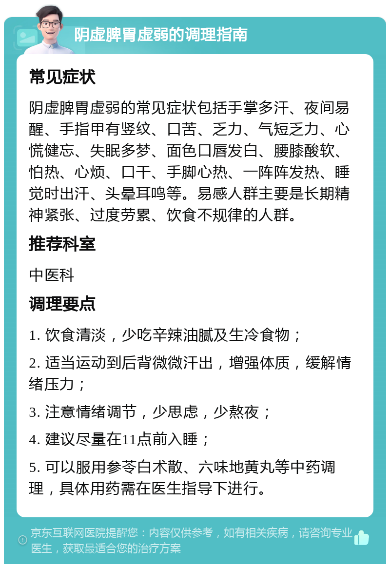 阴虚脾胃虚弱的调理指南 常见症状 阴虚脾胃虚弱的常见症状包括手掌多汗、夜间易醒、手指甲有竖纹、口苦、乏力、气短乏力、心慌健忘、失眠多梦、面色口唇发白、腰膝酸软、怕热、心烦、口干、手脚心热、一阵阵发热、睡觉时出汗、头晕耳鸣等。易感人群主要是长期精神紧张、过度劳累、饮食不规律的人群。 推荐科室 中医科 调理要点 1. 饮食清淡，少吃辛辣油腻及生冷食物； 2. 适当运动到后背微微汗出，增强体质，缓解情绪压力； 3. 注意情绪调节，少思虑，少熬夜； 4. 建议尽量在11点前入睡； 5. 可以服用参苓白术散、六味地黄丸等中药调理，具体用药需在医生指导下进行。