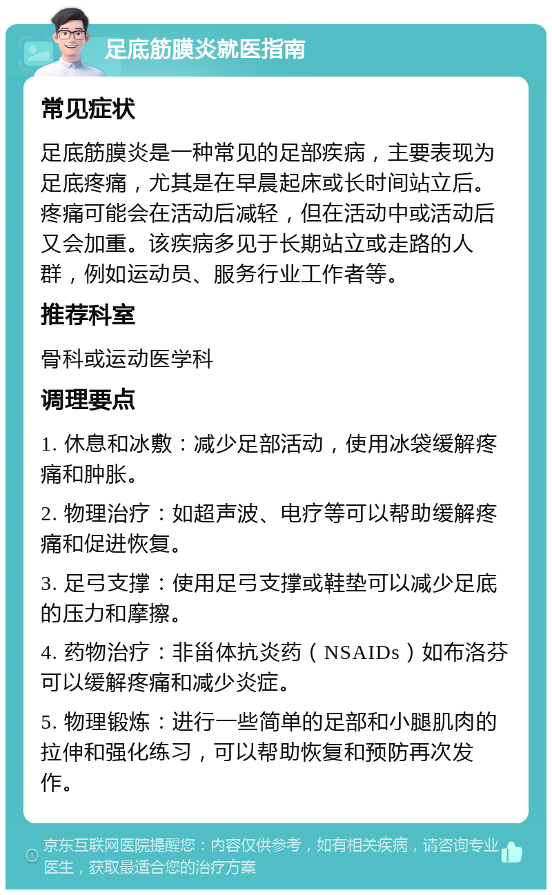 足底筋膜炎就医指南 常见症状 足底筋膜炎是一种常见的足部疾病，主要表现为足底疼痛，尤其是在早晨起床或长时间站立后。疼痛可能会在活动后减轻，但在活动中或活动后又会加重。该疾病多见于长期站立或走路的人群，例如运动员、服务行业工作者等。 推荐科室 骨科或运动医学科 调理要点 1. 休息和冰敷：减少足部活动，使用冰袋缓解疼痛和肿胀。 2. 物理治疗：如超声波、电疗等可以帮助缓解疼痛和促进恢复。 3. 足弓支撑：使用足弓支撑或鞋垫可以减少足底的压力和摩擦。 4. 药物治疗：非甾体抗炎药（NSAIDs）如布洛芬可以缓解疼痛和减少炎症。 5. 物理锻炼：进行一些简单的足部和小腿肌肉的拉伸和强化练习，可以帮助恢复和预防再次发作。