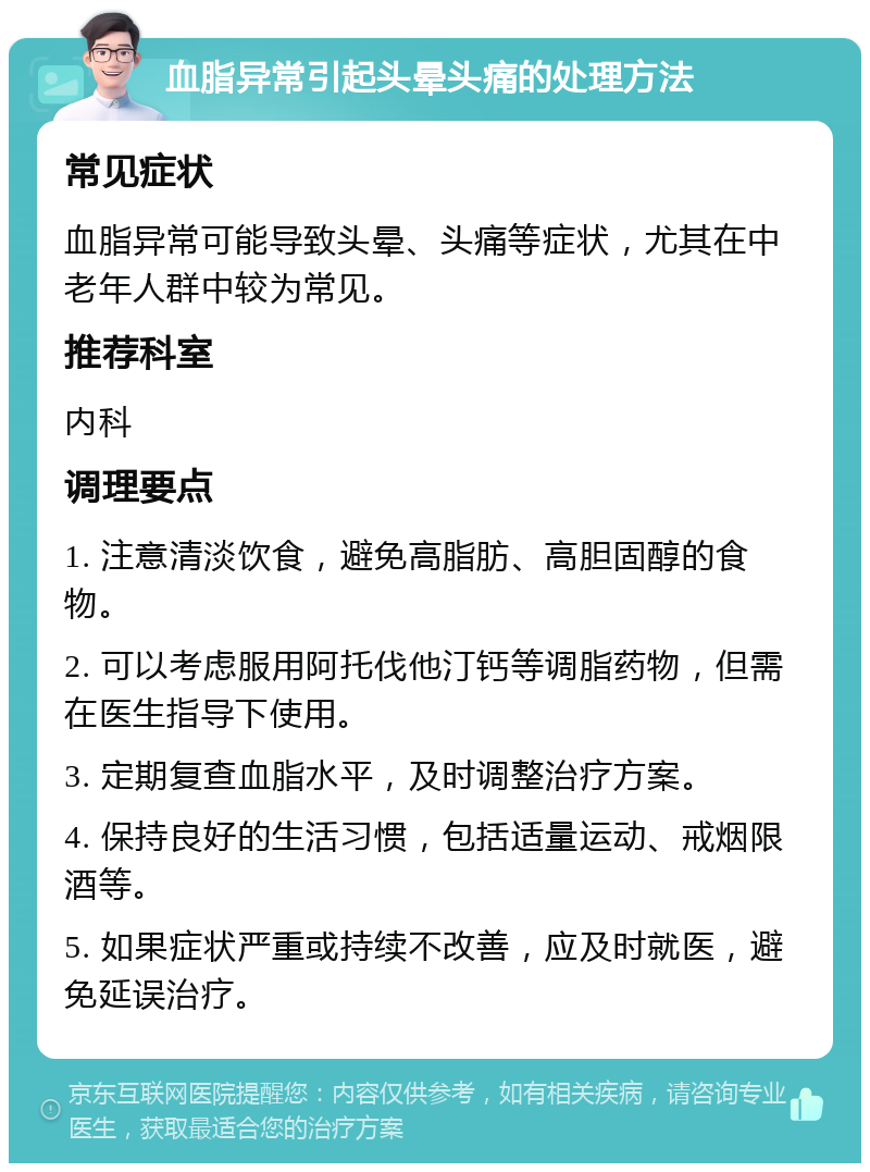 血脂异常引起头晕头痛的处理方法 常见症状 血脂异常可能导致头晕、头痛等症状，尤其在中老年人群中较为常见。 推荐科室 内科 调理要点 1. 注意清淡饮食，避免高脂肪、高胆固醇的食物。 2. 可以考虑服用阿托伐他汀钙等调脂药物，但需在医生指导下使用。 3. 定期复查血脂水平，及时调整治疗方案。 4. 保持良好的生活习惯，包括适量运动、戒烟限酒等。 5. 如果症状严重或持续不改善，应及时就医，避免延误治疗。